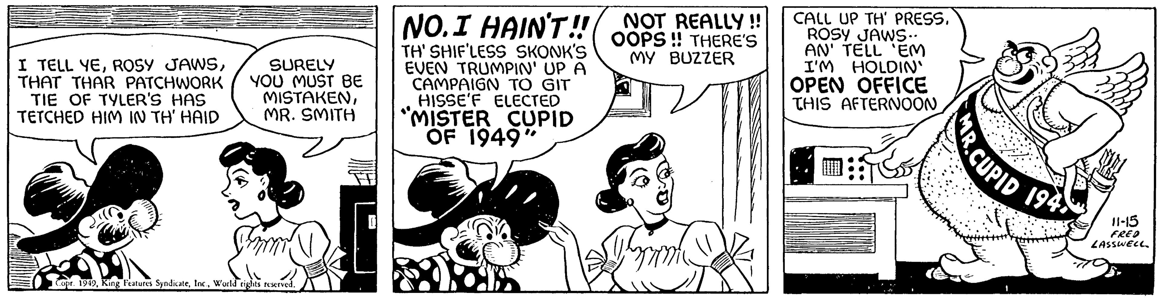 Comic book OCR: I TELL YETHAT THAR PATCHWORK TIE OF TYLER'S HAS TETCHED HIM IN TH' HAID SURELY YOU MUST BE MISTAKENMR. SMITH Shar Copr. 1949World rights reserved. NO. I HAIN'T!! TH' SHIF'LESS SKONK'S EVEN TRUMPIN' UP A CAMPAIGN TO GIT HISSE'F ELECTED "MISTER CUPID OF 1949" NOT REALLY!! OOPS!! THERE'S MY BUZZER Tam CALL UP TH' PRESSROSY JAWS.. AN' TELL 'EM I'M HOLDIN' OPEN OFFICE THIS AFTERNOON CUPID 194) 11-15 FRED LASSWELL. I TELL YEROSY JAWSTHAT THAR PATCHWORK TIE OF TYLER'S HAS TETCHED HIM IN TH ' HAID SURELY YOU MUST BE MISTAKENMR . SMITH Shar Copr . 1949King Features SyndicateWorld rights reserved . NO . I HAIN'T !! TH ' SHIF'LESS SKONK'S EVEN TRUMPIN ' UP A CAMPAIGN TO GIT HISSE'F ELECTED " MISTER CUPID OF 1949 " NOT REALLY !! OOPS !! THERE'S MY BUZZER Tam CALL UP TH ' PRESSROSY JAWS .. AN ' TELL ' EM I'M HOLDIN ' OPEN OFFICE THIS AFTERNOON CUPID 194 ) 11-15 FRED LASSWELL .