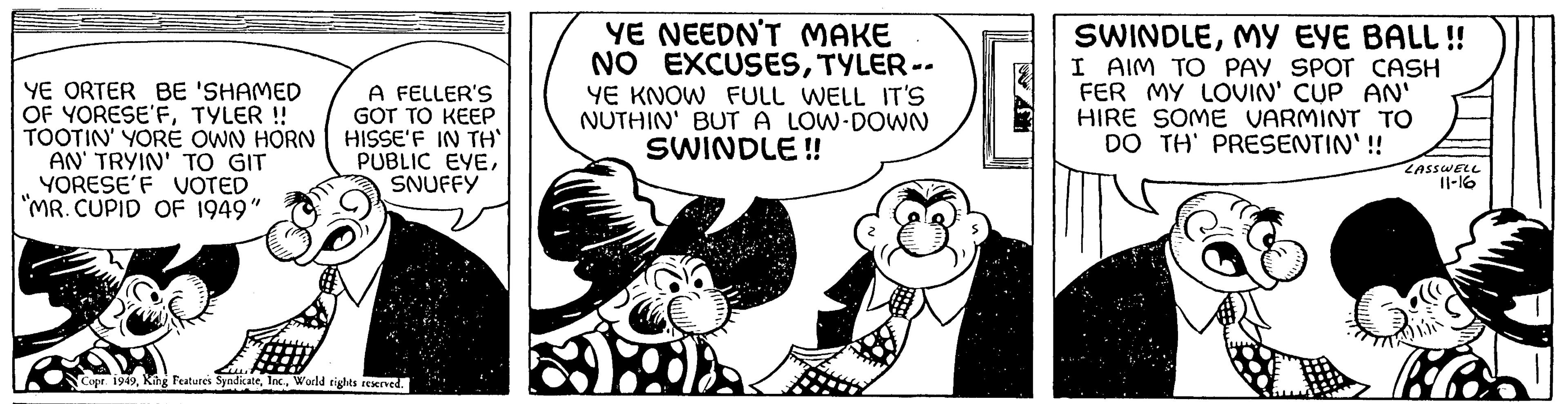 Conversation OCR: YE ORTER BE 'SHAMED OF YORESE'FTYLER !! TOOTIN' YORE OWN HORN AN' TRYIN' TO GIT YORESE'F VOTED "MR. CUPID OF 1949" A FELLER'S GOT TO KEEP HISSE'F IN TH' PUBLIC EYESNUFFY Copr. 1949World rights reserved. YE NEEDN'T MAKE NO EXCUSESTYLER -- YE KNOW FULL WELL IT'S NUTHIN' BUT A LOW-DOWN SWINDLE!! 11:37 SWINDLEMY EYE BALL!! I AIM TO PAY SPOT CASH FER MY LOVIN' CUP AN' HIRE SOME VARMINT TO DO TH' PRESENTIN'!! LASSWELL 11-16 bobo YE ORTER BE ' SHAMED OF YORESE'FTYLER !! TOOTIN ' YORE OWN HORN AN ' TRYIN ' TO GIT YORESE'F VOTED " MR . CUPID OF 1949 " A FELLER'S GOT TO KEEP HISSE'F IN TH ' PUBLIC EYESNUFFY Copr . 1949King Features SyndicateWorld rights reserved . YE NEEDN'T MAKE NO EXCUSESTYLER -- YE KNOW FULL WELL IT'S NUTHIN ' BUT A LOW - DOWN SWINDLE !! 11:37 SWINDLEMY EYE BALL !! I AIM TO PAY SPOT CASH FER MY LOVIN ' CUP AN ' HIRE SOME VARMINT TO DO TH ' PRESENTIN ' !! LASSWELL 11-16 bobo