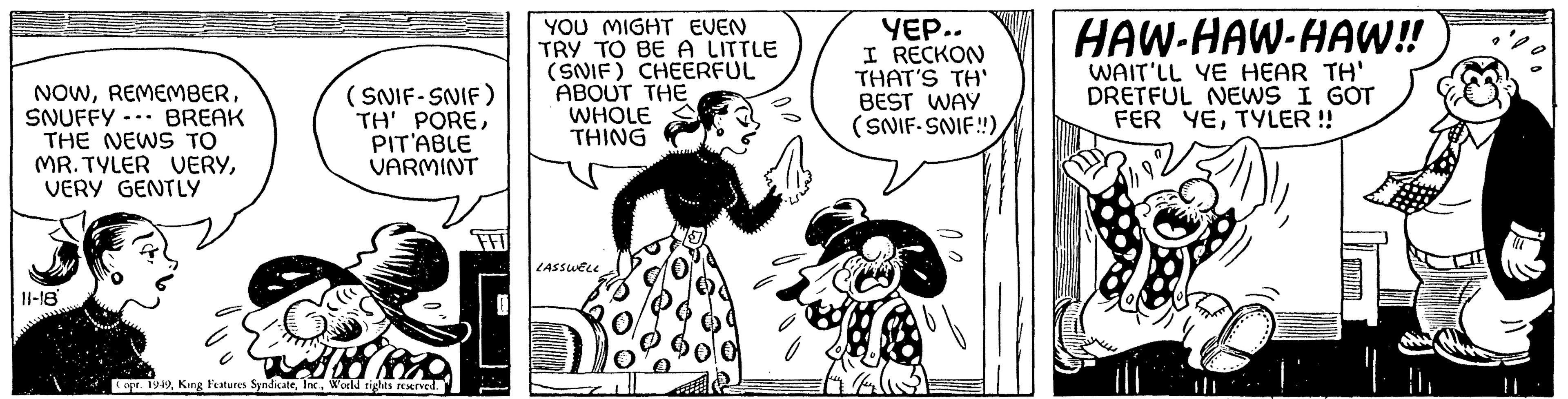 Humour OCR: NOWSNUFFY BREAK THE NEWS TO MR. TYLER VERYVERY GENTLY 11-18 (SNIF-SNIF) TH' POREPIT'ABLE VARMINT 18 880 Copr. 1949World rights reserved. YOU MIGHT EVEN TRY TO BE A LITTLE (SNIF) CHEERFUL ABOUT THE WHOLE THING LASSWELL YEP.. I RECKON THAT'S TH' BEST WAY (SNIF-SNIF!!)HI HAW-HAW-HAW!! WAIT'LL YE HEAR TH' DRETFUL NEWS I GOT FER YETYLER !! GEMEINE NOWSNUFFY BREAK THE NEWS TO MR . TYLER VERYVERY GENTLY 11-18 ( SNIF - SNIF ) TH ' POREPIT'ABLE VARMINT 18 880 Copr . 1949King Features SyndicateWorld rights reserved . YOU MIGHT EVEN TRY TO BE A LITTLE ( SNIF ) CHEERFUL ABOUT THE WHOLE THING LASSWELL YEP .. I RECKON THAT'S TH ' BEST WAY ( SNIF - SNIF !! )HI HAW - HAW - HAW !! WAIT'LL YE HEAR TH ' DRETFUL NEWS I GOT FER YETYLER !! GEMEINE