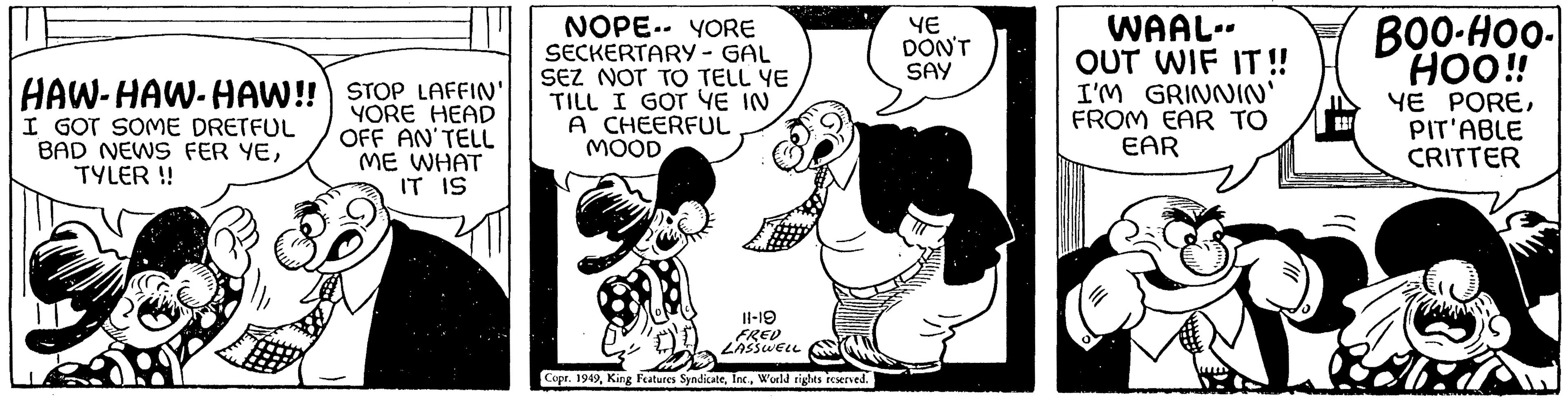 Sharing OCR: HAW-HAW-HAW!! STOP LAFFIN' YORE HEAD I GOT SOME DRETFUL BAD NEWS FER YETYLER !! OFF AN'TELL ME WHAT IT IS NOPE YORE SECKERTARY - GAL SEZ NOT TO TELL YE TILL I GOT YE IN A CHEERFUL MOOD 11-19 FRED LASSWELL Copr. 1949World rights reserved. YE DON'T SAY WAAL- OUT WIF IT!! I'M GRINNIN' FROM EAR TO EAR BOO-HOO- HOO!! YE POREPIT'ABLE CRITTER HAW - HAW - HAW !! STOP LAFFIN ' YORE HEAD I GOT SOME DRETFUL BAD NEWS FER YETYLER !! OFF AN'TELL ME WHAT IT IS NOPE YORE SECKERTARY - GAL SEZ NOT TO TELL YE TILL I GOT YE IN A CHEERFUL MOOD 11-19 FRED LASSWELL Copr . 1949King Features SyndicateWorld rights reserved . YE DON'T SAY WAAL OUT WIF IT !! I'M GRINNIN ' FROM EAR TO EAR BOO - HOO HOO !! YE POREPIT'ABLE CRITTER