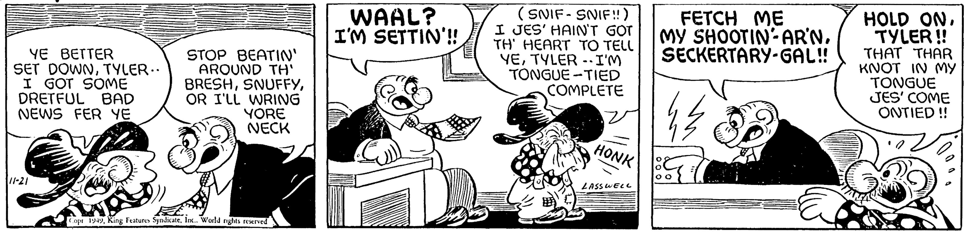 Art OCR: YE BETTER SET DOWNTYLER.. I GOT SOME DRETFUL BAD NEWS FER YE 11-21 STOP BEATIN' AROUND TH' BRESHOR I'LL WRING YORE NECK Copr 1949Inc.. World rights reserved WAAL? I'M SETTIN'!! (SNIF-SNIF!!) I JES' HAIN'T GOT TH' HEART TO TELL YETYLER - I'M TONGUE-TIED COMPLETE HONK LASSWELL S FETCH ME MY SHOOTIN-AR'N. SECKERTARY-GAL!! HOLD ONTYLER!! THAT THAR KNOT IN MY TONGUE JES' COME ONTIED!! C YE BETTER SET DOWNTYLER .. I GOT SOME DRETFUL BAD NEWS FER YE 11-21 STOP BEATIN ' AROUND TH ' BRESHOR I'LL WRING YORE NECK Copr 1949King Features SyndicateInc .. World rights reserved WAAL ? I'M SETTIN ' !! ( SNIF - SNIF !! ) I JES ' HAIN'T GOT TH ' HEART TO TELL YETYLER - I'M TONGUE - TIED COMPLETE HONK LASSWELL S FETCH ME MY SHOOTIN - AR'N . SECKERTARY - GAL !! HOLD ONTYLER !! THAT THAR KNOT IN MY TONGUE JES ' COME ONTIED !! C