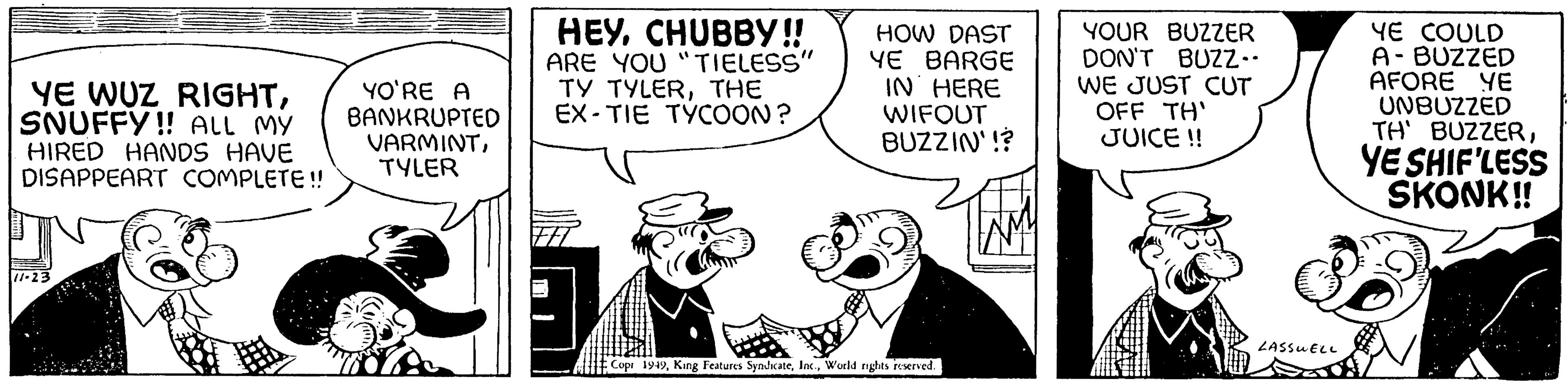 Humour OCR: YE WUZ RIGHTSNUFFY!! ALL MY HIRED HANDS HAVE DISAPPEART COMPLETE!! 11-23 YO'RE A BANKRUPTED VARMINTTYLER HEYCHUBBY!! ARE YOU "TIELESS" TY TYLERTHE EX-TIE TYCOON? HOW DAST YE BARGE IN HERE WIFOUT BUZZIN'!? Copi 1949World rights reserved. YOUR BUZZER DON'T BUZZ.. WE JUST CUT OFF TH' JUICE !! LASSWELL YE COULD A-BUZZED AFORE YE UNBUZZED TH' BUZZERYE SHIF'LESS SKONK!! YE WUZ RIGHTSNUFFY !! ALL MY HIRED HANDS HAVE DISAPPEART COMPLETE !! 11-23 YO'RE A BANKRUPTED VARMINTTYLER HEYCHUBBY !! ARE YOU " TIELESS " TY TYLERTHE EX - TIE TYCOON ? HOW DAST YE BARGE IN HERE WIFOUT BUZZIN ' !? Copi 1949King Features SyndicateWorld rights reserved . YOUR BUZZER DON'T BUZZ .. WE JUST CUT OFF TH ' JUICE !! LASSWELL YE COULD A - BUZZED AFORE YE UNBUZZED TH ' BUZZERYE SHIF'LESS SKONK !!