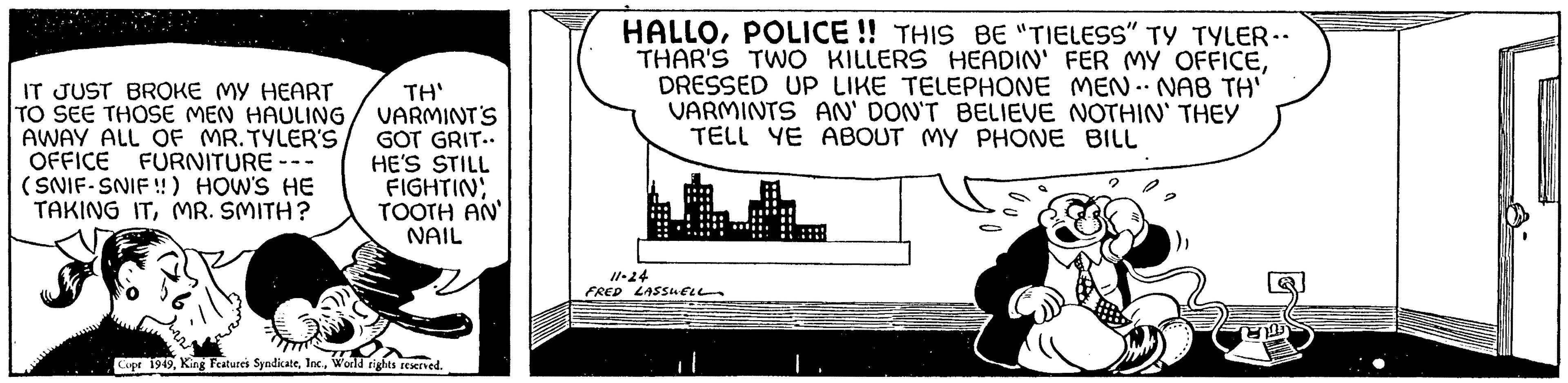 Illustration OCR: IT JUST BROKE MY HEART TO SEE THOSE MEN HAULING AWAY ALL OF MR. TYLER'S OFFICE FURNITURE · (SNIF-SNIF!!) HOW'S HE TAKING ITMR. SMITH? TH' VARMINT'S GOT GRIT.. HE'S STILL FIGHTIN TOOTH AN NAIL Copt 1949World rights reserved. HALLOPOLICE!! THIS BE "TIELESS" TY TYLER.. THAR'S TWO KILLERS HEADIN' FER MY OFFICEDRESSED UP LIKE TELEPHONE MEN.. NAB TH' VARMINTS AN' DON'T BELIEVE NOTHIN' THEY TELL YE ABOUT MY PHONE BILL 11-24 FRED LASSWELL IT JUST BROKE MY HEART TO SEE THOSE MEN HAULING AWAY ALL OF MR . TYLER'S OFFICE FURNITURE · ( SNIF - SNIF !! ) HOW'S HE TAKING ITMR . SMITH ? TH ' VARMINT'S GOT GRIT .. HE'S STILL FIGHTIN TOOTH AN NAIL Copt 1949King Features SyndicateWorld rights reserved . HALLOPOLICE !! THIS BE " TIELESS " TY TYLER .. THAR'S TWO KILLERS HEADIN ' FER MY OFFICEDRESSED UP LIKE TELEPHONE MEN .. NAB TH ' VARMINTS AN ' DON'T BELIEVE NOTHIN ' THEY TELL YE ABOUT MY PHONE BILL 11-24 FRED LASSWELL
