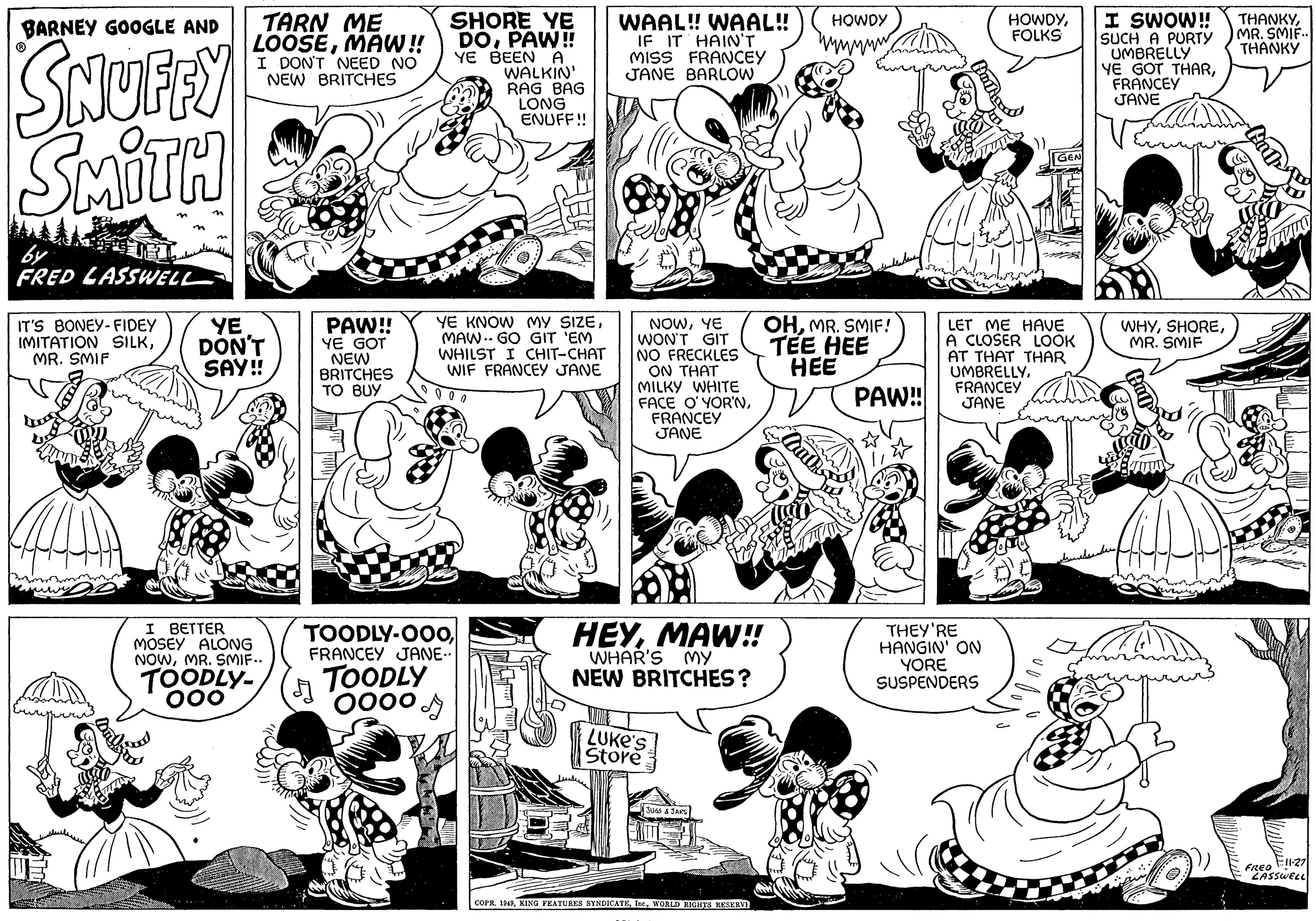 Mammal OCR: BARNEY GOOGLE AND SNUFFY SMITH by FRED LASSWELL IT'S BONEY-FIDEY IMITATION SILKMR. SMIF be TARN ME LOOSEMAW!! I DON'T NEED NO NEW BRITCHES YE DON'T SAY!! I BETTER MOSEY ALONG NOWMR. SMIF.. TOODLY- ooo PAW!! YE GOT NEW BRITCHES TO BUY A SHORE YE DOPAW!! YE BEEN A TOODLY-000FRANCEY JANE.. TOODLY Oooo WALKIN' RAG BAG LONG ENUFF!! YE KNOW MY SIZEMAW.. GO GIT 'EM WHILST I CHIT-CHAT WIF FRANCEY JANE 000 I WAAL!! WAAL!! IF IT HAIN'T MISS FRANCEY JANE BARLOW NOWYE WON'T GIT NO FRECKLES ON THAT MILKY WHITE FACE O'YOR'NFRANCEY JANE HEYMAW!! WHAR'S my NEW BRITCHES? LUKE'S Store JUGS & JARS COPR. 1949WORLD RIGHTS RESERVE HOWDY OHMR. SMIF! TEE HEE HEE Cauth PAW!! Hart HOWDYFOLKS LET ME HAVE A CLOSER LOOK AT THAT THAR UMBRELLYFRANCEY JANE THEY'RE HANGIN' ON YORE SUSPENDERS I SWOW!! SUCH A PURTY UMBRELLY YE GOT THARFRANCEY JANE WHYMR. SMIF THANKYMR. SMIF.. THANKY Hind Kummut FRED 11-27 LASSWELL BARNEY GOOGLE AND SNUFFY SMITH by FRED LASSWELL IT'S BONEY - FIDEY IMITATION SILKMR . SMIF be TARN ME LOOSEMAW !! I DON'T NEED NO NEW BRITCHES YE DON'T SAY !! I BETTER MOSEY ALONG NOWMR . SMIF .. TOODLY ooo PAW !! YE GOT NEW BRITCHES TO BUY A SHORE YE DOPAW !! YE BEEN A TOODLY - 000FRANCEY JANE .. TOODLY Oooo WALKIN ' RAG BAG LONG ENUFF !! YE KNOW MY SIZEMAW .. GO GIT ' EM WHILST I CHIT - CHAT WIF FRANCEY JANE 000 I WAAL !! WAAL !! IF IT HAIN'T MISS FRANCEY JANE BARLOW NOWYE WON'T GIT NO FRECKLES ON THAT MILKY WHITE FACE O'YOR'NFRANCEY JANE HEYMAW !! WHAR'S my NEW BRITCHES ? LUKE'S Store JUGS & JARS COPR . 1949KING FEATURES SYNDICATEWORLD RIGHTS RESERVE HOWDY OHMR . SMIF ! TEE HEE HEE Cauth PAW !! Hart HOWDYFOLKS LET ME HAVE A CLOSER LOOK AT THAT THAR UMBRELLYFRANCEY JANE THEY'RE HANGIN ' ON YORE SUSPENDERS I SWOW !! SUCH A PURTY UMBRELLY YE GOT THARFRANCEY JANE WHYMR . SMIF THANKYMR . SMIF .. THANKY Hind Kummut FRED 11-27 LASSWELL