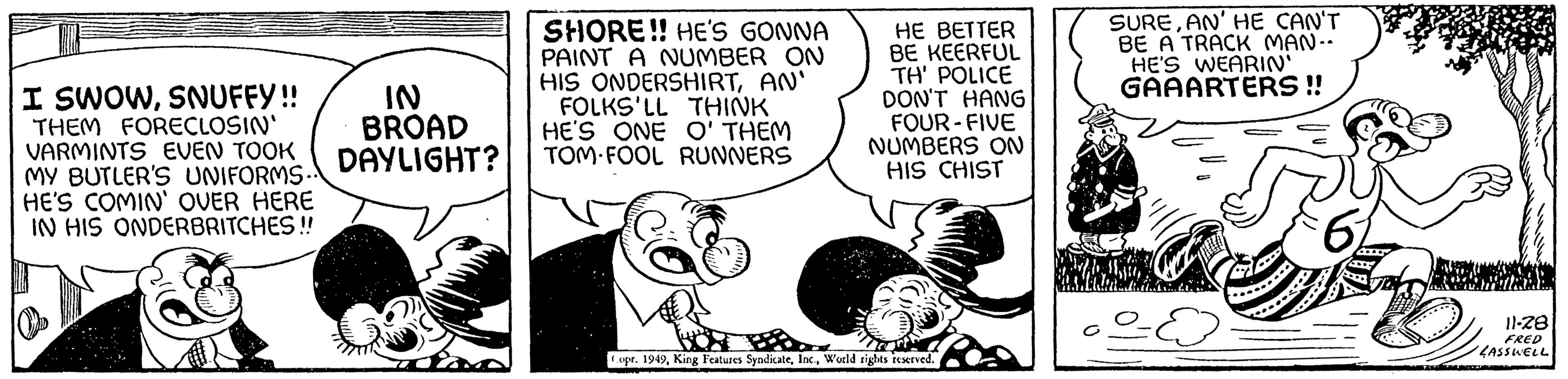 Fiction OCR: I SWOWSNUFFY!! THEM FORECLOSIN' VARMINTS EVEN TOOK MY BUTLER'S UNIFORMS.. HE'S COMIN' OVER HERE IN HIS ONDERBRITCHES!! IN BROAD DAYLIGHT? SHORE!! HE'S GONNA PAINT A NUMBER ON HIS ONDERSHIRTAN' FOLKS'LL THINK HE'S ONE O'THEM TOM FOOL RUNNERS HE BETTER BE KEERFUL TH' POLICE DON'T HANG FOUR-FIVE NUMBERS ON HIS CHIST Copr. 1949World rights reserved. SUREAN' HE CAN'T BE A TRACK MAN.. HE'S WEARIN' GAAARTERS!! 67 11-28 FRED LASSWELL 752ZD I SWOWSNUFFY !! THEM FORECLOSIN ' VARMINTS EVEN TOOK MY BUTLER'S UNIFORMS .. HE'S COMIN ' OVER HERE IN HIS ONDERBRITCHES !! IN BROAD DAYLIGHT ? SHORE !! HE'S GONNA PAINT A NUMBER ON HIS ONDERSHIRTAN ' FOLKS'LL THINK HE'S ONE O'THEM TOM FOOL RUNNERS HE BETTER BE KEERFUL TH ' POLICE DON'T HANG FOUR - FIVE NUMBERS ON HIS CHIST Copr . 1949King Features SyndicateWorld rights reserved . SUREAN ' HE CAN'T BE A TRACK MAN .. HE'S WEARIN ' GAAARTERS !! 67 11-28 FRED LASSWELL 752ZD