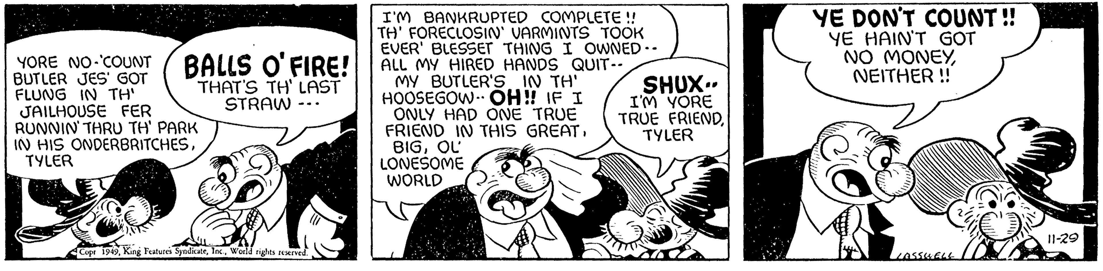 Monochrome OCR: I'M BANKRUPTED COMPLETE !! TH' FORECLOSIN' VARMINTS TOOK EVER' BLESSET THING I OWNED.. BALLS O'FIRE! ALL MY HIRED HANDS QUIT-- THAT'S TH' LAST STRAW- MY BUTLER'S IN TH' HOOSEGOW OH!! IF I ONLY HAD ONE TRUE FRIEND IN THIS GREATQU LONESOME WORLD YORE NO-COUNT BUTLER JES' GOT FLUNG IN TH' JAILHOUSE FER RUNNIN' THRU TH' PARK IN HIS ONDERBRITCHESTYLER Copr 1949World rights reserved. SHUX.. I'M YORE TRUE FRIENDTYLER WORD YE DON'T COUNT!! YE HAIN'T GOT NO MONEYNEITHER !! LASSUELL 11-29 I'M BANKRUPTED COMPLETE !! TH ' FORECLOSIN ' VARMINTS TOOK EVER ' BLESSET THING I OWNED .. BALLS O'FIRE ! ALL MY HIRED HANDS QUIT- THAT'S TH ' LAST STRAW MY BUTLER'S IN TH ' HOOSEGOW OH !! IF I ONLY HAD ONE TRUE FRIEND IN THIS GREATQU LONESOME WORLD YORE NO - COUNT BUTLER JES ' GOT FLUNG IN TH ' JAILHOUSE FER RUNNIN ' THRU TH ' PARK IN HIS ONDERBRITCHESTYLER Copr 1949King Features SyndicateWorld rights reserved . SHUX .. I'M YORE TRUE FRIENDTYLER WORD YE DON'T COUNT !! YE HAIN'T GOT NO MONEYNEITHER !! LASSUELL 11-29