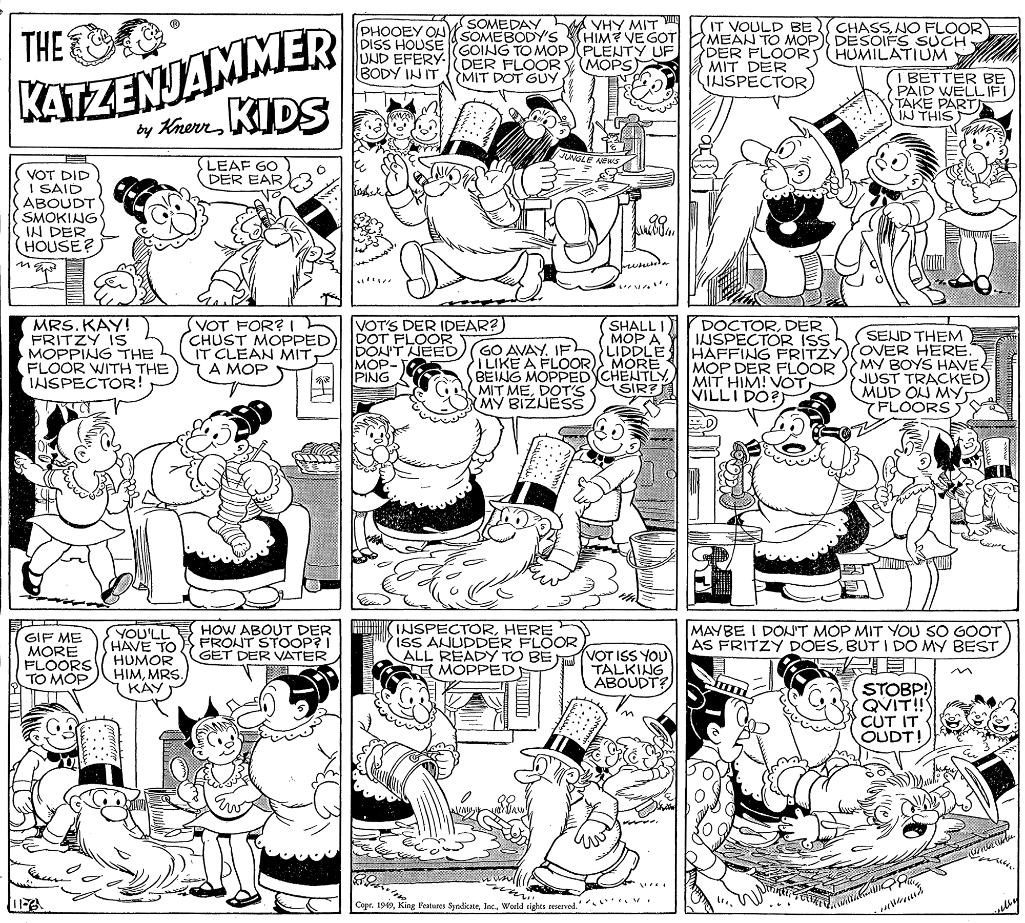 Interaction OCR: KATZENJAMMER by Krern KIDS SOMEDAY(SOMEBODY'S DISS HOUSE GOING TO MOPPLENTY UF A VHY MIT HIM? VE GOT IT VOULD BE MEAN TO MOP DESOIFS SUCH DER FLOOR MIT DER IISPECTOR(PHOOEY OL CHASSNO FLOOR THE HUMILATIUM UND EFERY- DER FLOOR BODY IN IT (MOPS MIT DOT GUY (I BETTER BE PAID WELL IFI TAKE PARTI IN THIS JUNGLE LEAF GO VOT DID I SAID ABOUDT SMOKING IN DER HOUSE? DER EAR MRS. KAY! FRITZY IS MOPPING THE FLOOR WITH THE INSPECTOR! (VOT FOR? Th (CHUST MOPPED IT CLEAN MIT A MOP VOT'S DER IDEAR?) DOT FLOOR DON'T NEED MOP- PING SHALL I MOP A LIDDLE MORE BEING MOPPED CHENTLY SIR? DOCTORDER INSPECTOR ISS HAFFING PRITZY)(OVER HERE MOP DER FLOOR MIT HIM! VOTVILLI DO? SEND THEM GO AVAY. IF ILIKE A FLOOR) MY BOYS HAVE JUST TRACKED) MUD ON MY YFLOORS MIT MEDOT'S MY BIZJESS GIF ME MORE FLOORS TO MOP. YOU'LL HAVE TO HUMOR HIMMRS. KAY HOW ABOUT DER FRONT STOOP? I GET DER VATER INSPECTORHERE ISS ANUDDER FLOOR ALL READY TO BE E MOPPED VOT ISS YOU TALKING ABOUDT? MAYBE I DO'T MOP MIT YOU SO GOOT AS FRITZY DOESBUT I DO MY BEST STOBP! QVIT!! CUT IT OUDT! Copr. 1949World sights reserved.' . KATZENJAMMER by Krern KIDS SOMEDAY(SOMEBODY'S DISS HOUSE GOING TO MOPPLENTY UF A VHY MIT HIM? VE GOT IT VOULD BE MEAN TO MOP DESOIFS SUCH DER FLOOR MIT DER IISPECTOR(PHOOEY OL CHASSNO FLOOR THE HUMILATIUM UND EFERY- DER FLOOR BODY IN IT (MOPS MIT DOT GUY (I BETTER BE PAID WELL IFI TAKE PARTI IN THIS JUNGLE LEAF GO VOT DID I SAID ABOUDT SMOKING IN DER HOUSE? DER EAR MRS. KAY! FRITZY IS MOPPING THE FLOOR WITH THE INSPECTOR! (VOT FOR? Th (CHUST MOPPED IT CLEAN MIT A MOP VOT'S DER IDEAR?) DOT FLOOR DON'T NEED MOP- PING SHALL I MOP A LIDDLE MORE BEING MOPPED CHENTLY SIR? DOCTORDER INSPECTOR ISS HAFFING PRITZY)(OVER HERE MOP DER FLOOR MIT HIM! VOTVILLI DO? SEND THEM GO AVAY. IF ILIKE A FLOOR) MY BOYS HAVE JUST TRACKED) MUD ON MY YFLOORS MIT MEDOT'S MY BIZJESS GIF ME MORE FLOORS TO MOP. YOU'LL HAVE TO HUMOR HIMMRS. KAY HOW ABOUT DER FRONT STOOP? I GET DER VATER INSPECTORHERE ISS ANUDDER FLOOR ALL READY TO BE E MOPPED VOT ISS YOU TALKING ABOUDT? MAYBE I DO'T MOP MIT YOU SO GOOT AS FRITZY DOESBUT I DO MY BEST STOBP! QVIT!! CUT IT OUDT! Copr. 1949King l'eatures SyndicateWorld sights reserved.' .