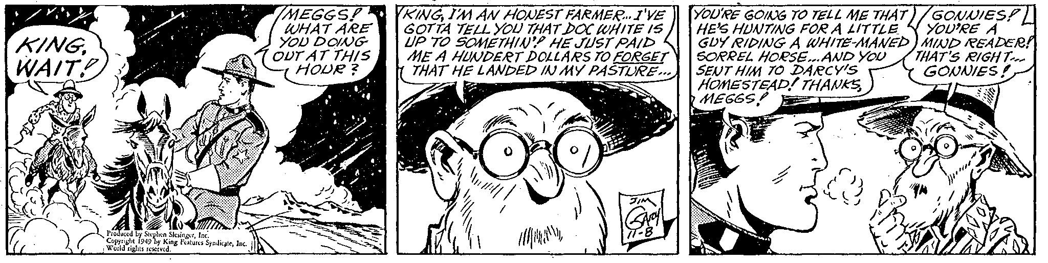 Line OCR: IMEGGSP PRINGI'M AN HONEST FARMER.I'VE WHAT ARE YOU DOING OUT AT THIS HOUR ? GOTTA TELL YOU THAT DOC WHITE IS UP TO SOMETHIN'? HE JUST PAID ME A HUNDEÉT DOLLARS TO FORGET THAT HE LANDED IN MY PAŠTURE... YOU'RE GOING TO TELL ME THAT)/GONNIES! HE'S HUNTING FOR A LITTLE GDY RIDING A WHITE-MANED) MIND READER! SORREL HORSE.AND YOU SENT HIM TO DARCY'S HOMESTEAD! THANKS MEGGS! YOU'RE A KING. WAIT! THAT'S RIGHT-. GONNIES! Proluced ly Steghin SlesingerInc. .Wüild iglts rEKived. IMEGGSP PRINGI'M AN HONEST FARMER.I'VE WHAT ARE YOU DOING OUT AT THIS HOUR ? GOTTA TELL YOU THAT DOC WHITE IS UP TO SOMETHIN'? HE JUST PAID ME A HUNDEÉT DOLLARS TO FORGET THAT HE LANDED IN MY PAŠTURE... YOU'RE GOING TO TELL ME THAT)/GONNIES! HE'S HUNTING FOR A LITTLE GDY RIDING A WHITE-MANED) MIND READER! SORREL HORSE.AND YOU SENT HIM TO DARCY'S HOMESTEAD! THANKS MEGGS! YOU'RE A KING. WAIT! THAT'S RIGHT-. GONNIES! Proluced ly Steghin SlesingerCopynght 1949 ly King Feitures SyodicateInc. .Wüild iglts rEKived.