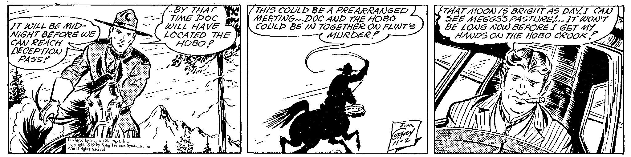 Drawing OCR: IT WILL BE MID- NIGHT BEFORE WE CAN REACH DECEPTION PASS! M Produced by Stephen SlesingerInc. Copyright 1949 by King Features SyndicateInc World rights reserved. .BY THAT TIME DOC WILL HAVE LOCATED THE ????! THIS COULD BE A PREARRANGED MEETING.DOC AND THE HOBO COULD BE IN TOGETHER ON FLINT'S MURDER? TIM Garey 111-2 THAT MOON IS BRIGHT AS DAY.I CAN SEE MEGGSS PASTURE!.. IT WON'T BE LONG NOW BEFORE I GET MY HANDS ON THE HOBO CROOK IT WILL BE MID NIGHT BEFORE WE CAN REACH DECEPTION PASS ! M Produced by Stephen SlesingerInc. Copyright 1949 by King Features SyndicateInc World rights reserved . .BY THAT TIME DOC WILL HAVE LOCATED THE ???? ! THIS COULD BE A PREARRANGED MEETING.DOC AND THE HOBO COULD BE IN TOGETHER ON FLINT'S MURDER ? TIM Garey 111-2 THAT MOON IS BRIGHT AS DAY.I CAN SEE MEGGSS PASTURE ! .. IT WON'T BE LONG NOW BEFORE I GET MY HANDS ON THE HOBO CROOK