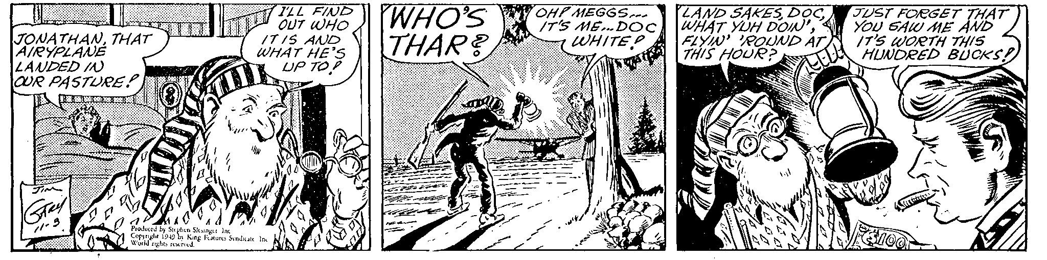 Monochrome OCR: JONATHANTHAT AIRYPLANE LANDED IN OUR PASTURE! Gray 11-3 20 I'LL FIND OUT WHO IT IS AND WHAT HE'S UP TO! Produced by Stephen Slesinger Inc Copyright 1949 by King Features Syndicate Inc World rights reserved. WHO'S THAR? OH! MEGGS... IT'S ME... DOC WHITEP LAND SAKESFLYIN' 'ROUND AT THIS HOUR? JUST FORGET THAT YOU SAW ME AND IT'S WORTH THIS HUNDRED BUCKS! JONATHANTHAT AIRYPLANE LANDED IN OUR PASTURE ! Gray 11-3 20 I'LL FIND OUT WHO IT IS AND WHAT HE'S UP TO ! Produced by Stephen Slesinger Inc Copyright 1949 by King Features Syndicate Inc World rights reserved . WHO'S THAR ? OH ! MEGGS ... IT'S ME ... DOC WHITEP LAND SAKESWHAT YUH DOIN 'FLYIN ' ' ROUND AT THIS HOUR ? JUST FORGET THAT YOU SAW ME AND IT'S WORTH THIS HUNDRED BUCKS !