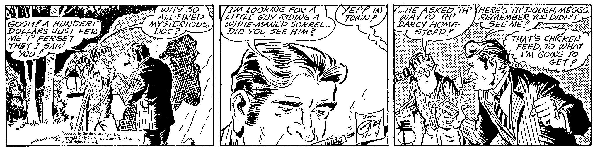 Black-and-white OCR: GOSH! A HUNDERT DOLLARS JUST FERME T' FERGET THET I SAW. YOU! mothe Produced by Stephen SlesingerInc. Copyright 1949 by King Features Syndicate. Inc World rights reserved. WHY SO ALL-FIRED MYSTERIOUSDOC? I'M LOOKING FOR A LITTLE GUY RIDING A WHITE-MANED SORREL.. DID YOU SEE HIM? YEPP IN t???? JIN SARY 7-4 Y...HE ASKED TH' THERE'S TH’DOUGHMEGGS. REMEMBER YOU DIDN'T SEE ME WAY TO TH' DARCY HOME- STEAD! bit $100 E VAAT THAT'S CHICKEN FEEDTO WHAT I'M GOING TO GET GOSH ! A HUNDERT DOLLARS JUST FERME T ' FERGET THET I SAW . YOU ! mothe Produced by Stephen SlesingerInc. Copyright 1949 by King Features Syndicate . Inc World rights reserved . WHY SO ALL - FIRED MYSTERIOUSDOC ? I'M LOOKING FOR A LITTLE GUY RIDING A WHITE - MANED SORREL .. DID YOU SEE HIM ? YEPP IN t???? JIN SARY 7-4 Y ... HE ASKED TH ' THERE'S TH’DOUGHMEGGS . REMEMBER YOU DIDN'T SEE ME WAY TO TH ' DARCY HOME STEAD ! bit $ 100 E VAAT THAT'S CHICKEN FEEDTO WHAT I'M GOING TO GET