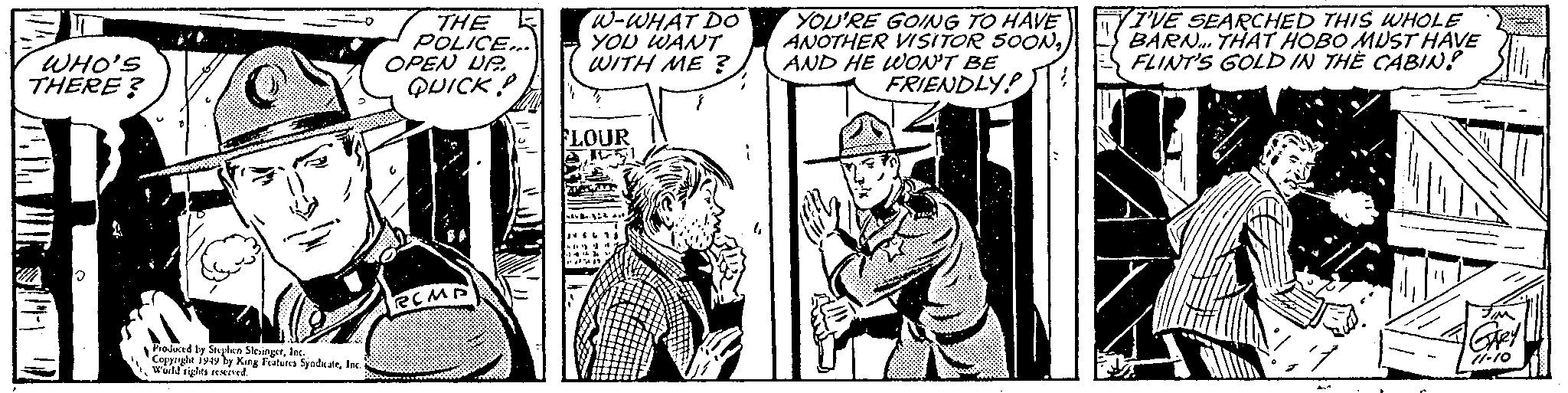 Illustration OCR: WHO'S THERE? Produced by Stephen SlesingerInc. Copyright 1949 by King Features SyndicateInc. World rights reserved. THE POLICE... OPEN UP QUICKP RCMP W-WHAT DO YOU WANT WITH ME? FLOUR 469 Aut YOU'RE GOING TO HAVE ANOTHER VISITOR SOON2AND HE WON'T BE FRIENDLY VIVE SEARCHED THIS WHOLE BARN... THAT HOBO MUST HAVE FLINT'S GOLD IN THE CABIN! 7 JIM GARY 11.10 WHO'S THERE ? Produced by Stephen SlesingerInc. Copyright 1949 by King Features SyndicateInc. World rights reserved . THE POLICE ... OPEN UP QUICKP RCMP W - WHAT DO YOU WANT WITH ME ? FLOUR 469 Aut YOU'RE GOING TO HAVE ANOTHER VISITOR SOON2AND HE WON'T BE FRIENDLY VIVE SEARCHED THIS WHOLE BARN ... THAT HOBO MUST HAVE FLINT'S GOLD IN THE CABIN ! 7 JIM GARY 11.10