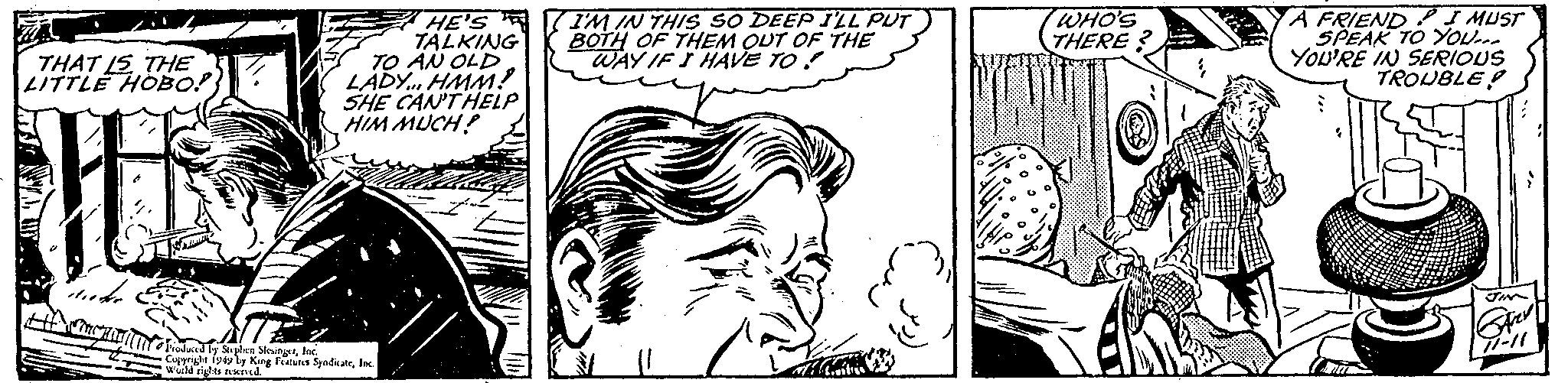 Organism OCR: THAT IS THE LITTLE HOBO!! duke Come Raghall HE'S TALKING TO AN OLD LADY... HMM? SHE CAN'T HELP HIM MUCH! Produced by Stephen SlesingerInc. Copyright 1949 by King Features SyndicateInc. World rights reserved. EZ I'M IN THIS SO DEEP I'LL PUT BOTH OF THEM OUT OF THE WAY IF I HAVE TO a WHO'S THERE? A FRIEND I MUST SPEAK TO YOU... YOU'RE IN SERIOUS TROUBLE JIM SARY 71-11 THAT IS THE LITTLE HOBO !! duke Come Raghall HE'S TALKING TO AN OLD LADY ... HMM ? SHE CAN'T HELP HIM MUCH ! Produced by Stephen SlesingerInc. Copyright 1949 by King Features SyndicateInc. World rights reserved . EZ I'M IN THIS SO DEEP I'LL PUT BOTH OF THEM OUT OF THE WAY IF I HAVE TO a WHO'S THERE ? A FRIEND I MUST SPEAK TO YOU ... YOU'RE IN SERIOUS TROUBLE JIM SARY 71-11