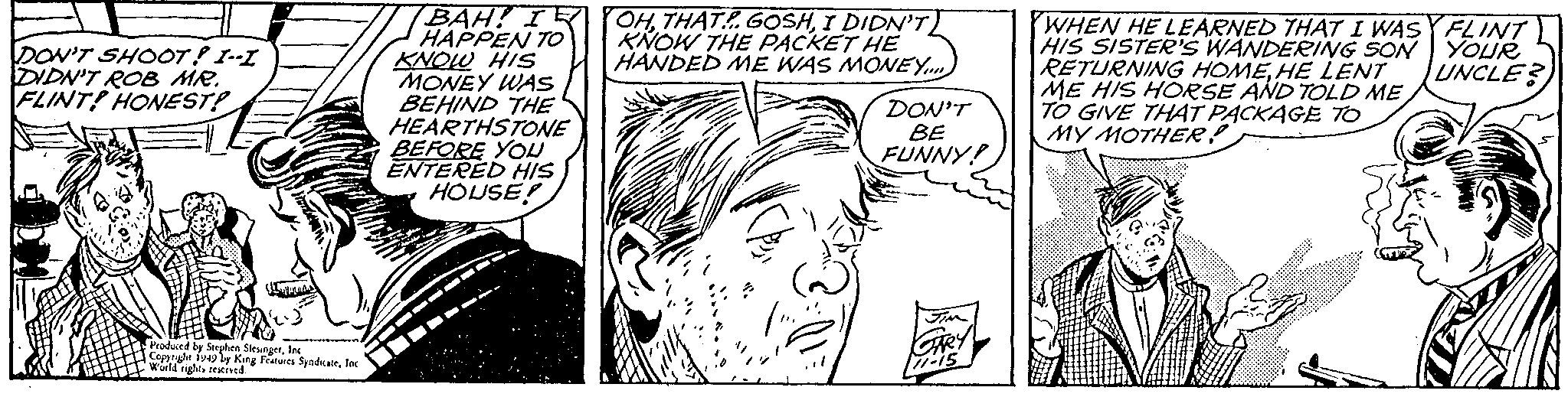 Art OCR: DON'T SHOOT! I--I DIDN'T ROB MR. FLINT! HONEST! AND Produced by Stephen SlesingerInc Copyright 1949 by King Features SyndicateInc World rights reserved. BAH! IR HAPPEN TO KNOW HIS MONEY WAS BEHIND THE HEARTHSTONE BEFORE YOU ENTERED HIS HOUSE! OHI DIDN'T KNOW THE PACKET HE HANDED ME WAS MONEY.... DON'T BE FUNNY! JIM GARY 77-15 WHEN HE LEARNED THAT I WASY FLINT HIS SISTER'S WANDERING SON YOUR RETURNING HOMEHE LENT UNCLE? ME HIS HORSE AND TOLD ME TO GIVE THAT PACKAGE TO MY MOTHER! DON'T SHOOT ! I -- I DIDN'T ROB MR . FLINT ! HONEST ! AND Produced by Stephen SlesingerInc Copyright 1949 by King Features SyndicateInc World rights reserved . BAH ! IR HAPPEN TO KNOW HIS MONEY WAS BEHIND THE HEARTHSTONE BEFORE YOU ENTERED HIS HOUSE ! OHTHAT GOSHI DIDN'T KNOW THE PACKET HE HANDED ME WAS MONEY .... DON'T BE FUNNY ! JIM GARY 77-15 WHEN HE LEARNED THAT I WASY FLINT HIS SISTER'S WANDERING SON YOUR RETURNING HOMEHE LENT UNCLE ? ME HIS HORSE AND TOLD ME TO GIVE THAT PACKAGE TO MY MOTHER !