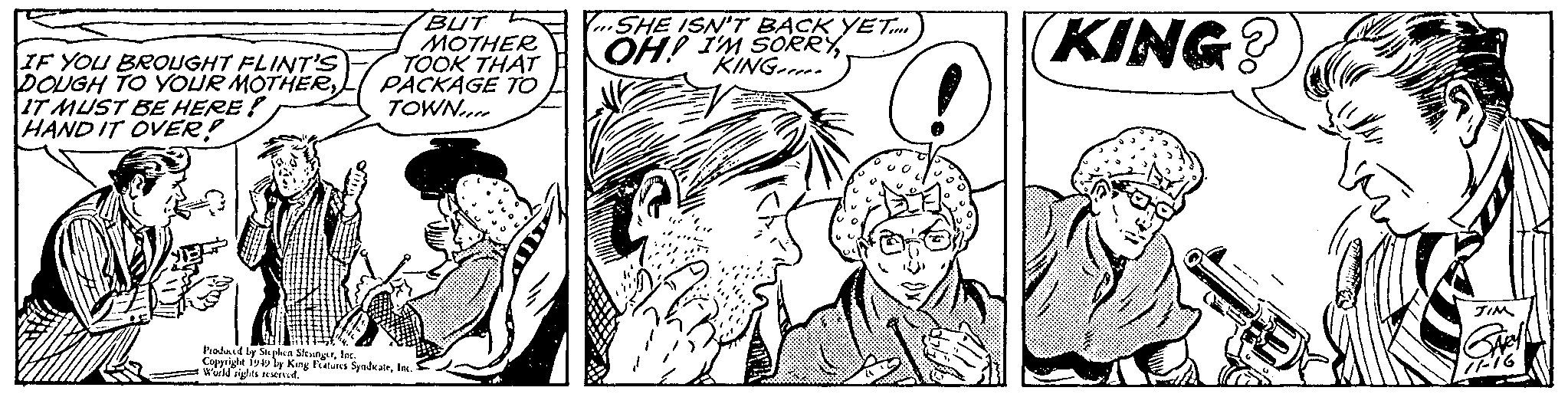 Gesture OCR: IF YOU BROUGHT FLINT'S DOUGH TO YOUR MOTHERIT MUST BE HERE! HAND IT OVER! BUT MOTHER TOOK THAT PACKAGE TO TOWN Produced by Stephen SlesingerInc. Copyright 1949 by King Features SyndicateInc. World rights reserved. SHE ISN'T BACK YET.... OH! I'M SORRYKING KING? JIM 11-16 IF YOU BROUGHT FLINT'S DOUGH TO YOUR MOTHERIT MUST BE HERE ! HAND IT OVER ! BUT MOTHER TOOK THAT PACKAGE TO TOWN Produced by Stephen SlesingerInc. Copyright 1949 by King Features SyndicateInc. World rights reserved . SHE ISN'T BACK YET .... OH ! I'M SORRYKING KING ? JIM 11-16