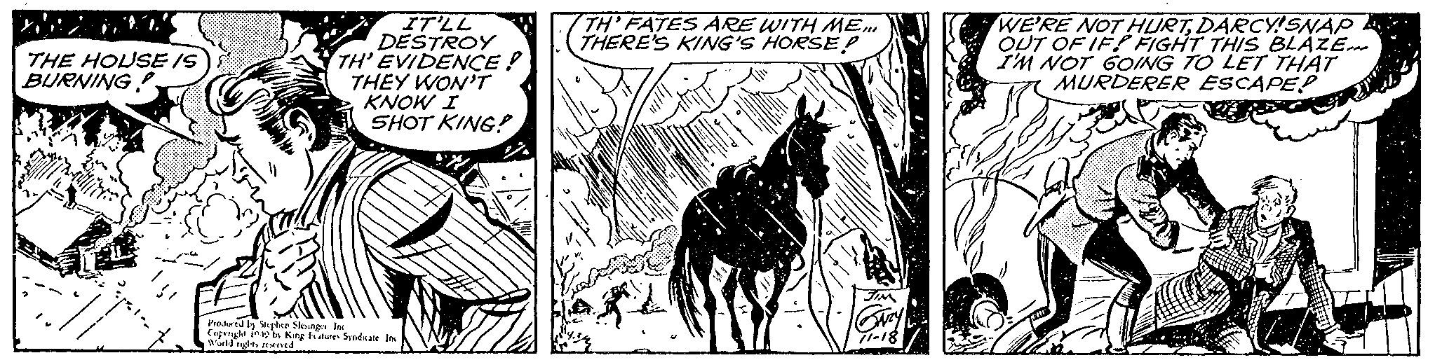 Drawing OCR: THE HOUSE /S BURNING Halliyating IT'LL DESTROY TH' EVIDENCE! THEY WON'T KNOW I SHOT KING! Produced by Stephen Slesinger Inc Copenght 109 by King Features Syndicate Inc World rights reserved. TH' FATES ARE WITH ME... THERE'S KING'S HORSE! JIM Gary 71-18 WE'RE NOT HURTDARCY!SNAP OUT OF IF! FIGHT THIS BLAZE... I'M NOT GOING TO LET THAT MURDERER ESCAPED THE HOUSE / S BURNING Halliyating IT'LL DESTROY TH ' EVIDENCE ! THEY WON'T KNOW I SHOT KING ! Produced by Stephen Slesinger Inc Copenght 109 by King Features Syndicate Inc World rights reserved . TH ' FATES ARE WITH ME ... THERE'S KING'S HORSE ! JIM Gary 71-18 WE'RE NOT HURTDARCY ! SNAP OUT OF IF ! FIGHT THIS BLAZE ... I'M NOT GOING TO LET THAT MURDERER ESCAPED