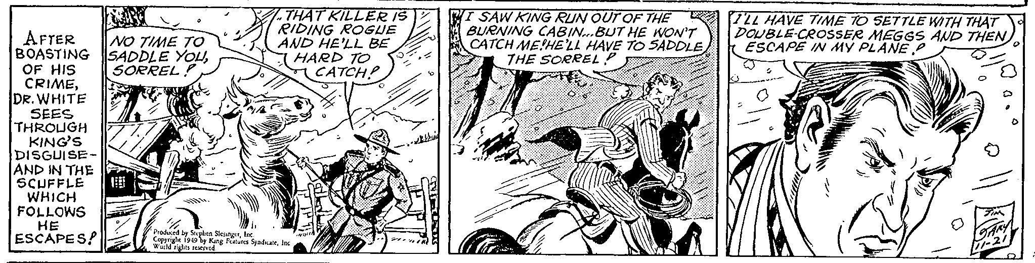 Fictional character OCR: AFTER BOASTING OF HIS CRIMEDR. WHITE SEES THROUGH KING'S DISGUISE- AND IN THE SCUFFLE WHICH FOLLOWS HE ESCAPES! NO TIME TO SADDLE YOUSORREL ! THAT KILLER IS RIDING ROGUE AND HE'LL BE 'h Produced by Stephen SlesingerInc. Copyright 1949 by King Features SyndicateInc World rights reserved. HARD TO CATCH? 411111 Ju SAW KING RUN OUT OF THE BURNING CABIN...BUT HE WON'T CATCH ME HE'LL HAVE TO SADDLE THE SORREL P Q (3 0 I'LL HAVE TIME TO SETTLE WITH THAT DOUBLE-CROSSER MEGGS AND THEN ESCAPE IN MY PLANE P GARY [11-21 AFTER BOASTING OF HIS CRIMEDR . WHITE SEES THROUGH KING'S DISGUISE AND IN THE SCUFFLE WHICH FOLLOWS HE ESCAPES ! NO TIME TO SADDLE YOUSORREL ! THAT KILLER IS RIDING ROGUE AND HE'LL BE ' h Produced by Stephen SlesingerInc. Copyright 1949 by King Features SyndicateInc World rights reserved . HARD TO CATCH ? 411111 Ju SAW KING RUN OUT OF THE BURNING CABIN ... BUT HE WON'T CATCH ME HE'LL HAVE TO SADDLE THE SORREL P Q ( 3 0 I'LL HAVE TIME TO SETTLE WITH THAT DOUBLE - CROSSER MEGGS AND THEN ESCAPE IN MY PLANE P GARY [ 11-21