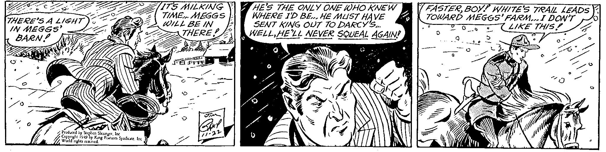 Fictional character OCR: THERE'S A LIGHT IGH IN MEGGS' BARN! Produced by Stephen SlesingerInc Copyright 1949 by King Features Syndicate. Inc World rights reserved. IT'S MILKING TIME... MEGGS WILL BE IN THERE! FEFFE JIM SAKY 11-22 HE'S THE ONLY ONE WHO KNEW WHERE I'D BE... HE MUST HAVE SENT KING OUT TO DARCY'S... WELLHE'LL NEVER SQUEAL AGAIN! FASTERBOY? WHITE'S TRAIL LEADS TOWARD MEGGS' FARM... I DON'T LIKE THIS! D Q THERE'S A LIGHT IGH IN MEGGS ' BARN ! Produced by Stephen SlesingerInc Copyright 1949 by King Features Syndicate . Inc World rights reserved . IT'S MILKING TIME ... MEGGS WILL BE IN THERE ! FEFFE JIM SAKY 11-22 HE'S THE ONLY ONE WHO KNEW WHERE I'D BE ... HE MUST HAVE SENT KING OUT TO DARCY'S ... WELLHE'LL NEVER SQUEAL AGAIN ! FASTERBOY ? WHITE'S TRAIL LEADS TOWARD MEGGS ' FARM ... I DON'T LIKE THIS ! D Q