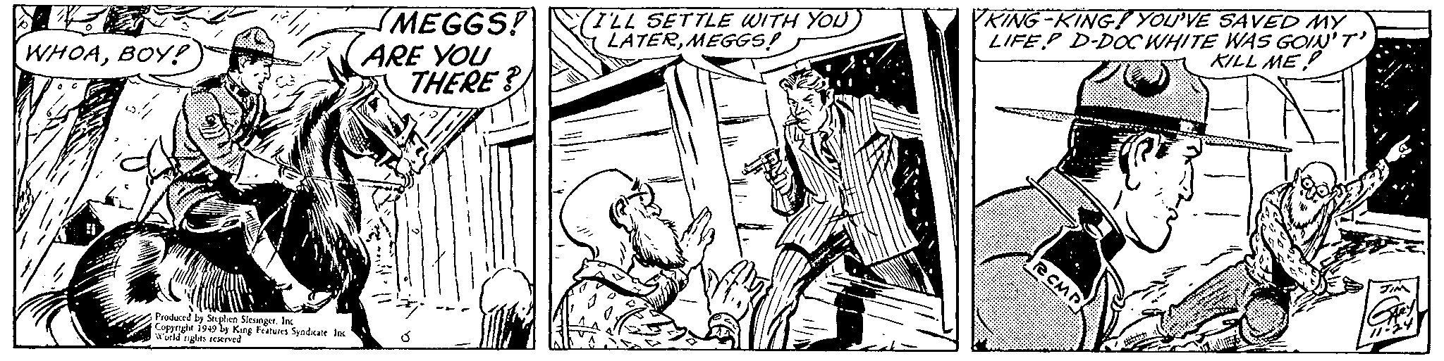 Illustration OCR: WHOABOY! Produced by Stephen SlesingerInc Copyright 1949 by King Features Syndicate Inc World rights reserved MEGGS! ARE YOU THERE? Ó I'LL SETTLE WITH YOUMEGGS! • $//< 12/ KING-KING! YOU'VE SAVED MY LIFEP D-DOC WHITE WAS GOIN'T' KILL ME PARTNE RCMP attatrey 11-24 WHOABOY ! Produced by Stephen SlesingerInc Copyright 1949 by King Features Syndicate Inc World rights reserved MEGGS ! ARE YOU THERE ? Ó I'LL SETTLE WITH YOUMEGGS ! • $ // < 12 / KING - KING ! YOU'VE SAVED MY LIFEP D - DOC WHITE WAS GOIN'T ' KILL ME PARTNE RCMP attatrey 11-24