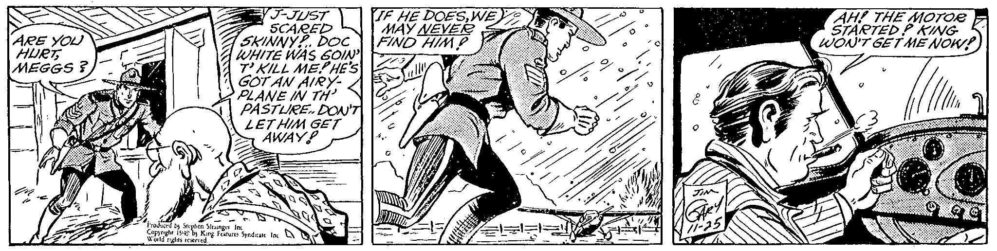 Drawing OCR: ARE YOU HURTMEGGS? J-JUST SCARED SKINNY DOC WHITE WAS GOIN' T'KILL MEPHE'S GOT AN AIRY- PLANE IN TH' PASTURE.. DON'T LET HIM GET AWAY! Produced by Stephen Stesinget Inc Copyright 1949 by King Features Syndicate Inc World rights reserved. IF HE DOESWE MAY NEVER FIND HIM JIM 25 AH! THE MOTOR STARTED KING WON'T GET ME NOW! Il ARE YOU HURTMEGGS ? J - JUST SCARED SKINNY DOC WHITE WAS GOIN ' T'KILL MEPHE'S GOT AN AIRY PLANE IN TH ' PASTURE .. DON'T LET HIM GET AWAY ! Produced by Stephen Stesinget Inc Copyright 1949 by King Features Syndicate Inc World rights reserved . IF HE DOESWE MAY NEVER FIND HIM JIM 25 AH ! THE MOTOR STARTED KING WON'T GET ME NOW ! Il