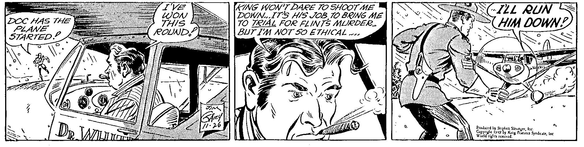 Cartoon OCR: DOC HAS THE PLANE STARTED!! 14 DR. WILL I'VE WON THIS ROUND! JIM KArey 11.26 KING WON'T DARE TO SHOOT ME DOWN...IT'S HIS JOB TO BRING ME TO TRIAL FOR FLINTS MURDER... BUT I'M NOT SO ETHICAL F ~I (ILL RUN HIM DOWN? Produced by Stephen SlesingerInc. Copyright 1949 by King Features SyndicateInc World rights reserved. DOC HAS THE PLANE STARTED !! 14 DR . WILL I'VE WON THIS ROUND ! JIM KArey 11.26 KING WON'T DARE TO SHOOT ME DOWN ... IT'S HIS JOB TO BRING ME TO TRIAL FOR FLINTS MURDER ... BUT I'M NOT SO ETHICAL F ~ I ( ILL RUN HIM DOWN ? Produced by Stephen SlesingerInc. Copyright 1949 by King Features SyndicateInc World rights reserved .