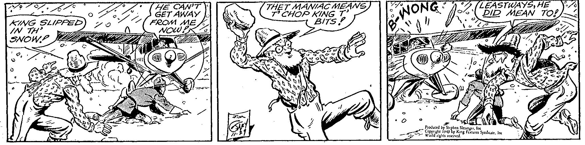 Elbow OCR: KING SLIPPED IN TH' SNOWP HE CAN'T GET AWAY FROM ME NOW! THET MANIAC MEANS T CHOP KING T BITS! B-WONG "}" LEASTWAYSHE DID MEAN TO! Willy Produced by Stephen SlesingerInc Copyright 1949 by King Features Syndicate. Inc World rights reserved. MF KING SLIPPED IN TH ' SNOWP HE CAN'T GET AWAY FROM ME NOW ! THET MANIAC MEANS T CHOP KING T BITS ! B - WONG " } " LEASTWAYSHE DID MEAN TO ! Willy Produced by Stephen SlesingerInc Copyright 1949 by King Features Syndicate . Inc World rights reserved . MF