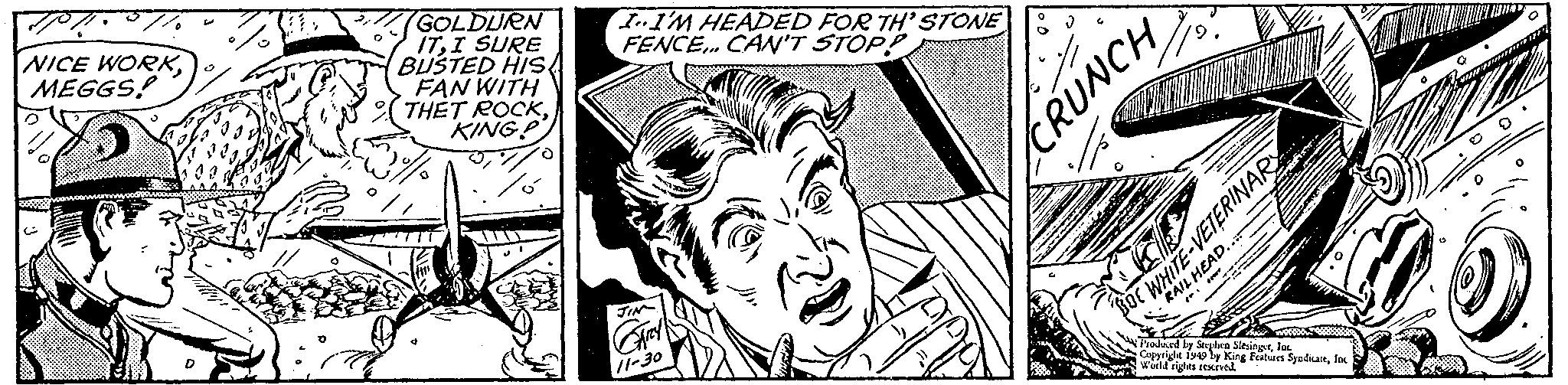 Comic book OCR: 70/ NICE WORKMEGGS! GOLDURN ITI SURE BUSTED HIS FAN WITH THET ROCKKINGP I..I'M HEADED FOR TH'STONE FENCE... CAN'T STOP? JIN CARY 11-30 CRUNCH RAIL HEAD... BOC WHITE-VETERINARY Produced by Stephen SlesingerInc. Copyright 1949 by King Features SyndicateInc World rights reserved. 70 / NICE WORKMEGGS ! GOLDURN ITI SURE BUSTED HIS FAN WITH THET ROCKKINGP I..I'M HEADED FOR TH'STONE FENCE ... CAN'T STOP ? JIN CARY 11-30 CRUNCH RAIL HEAD ... BOC WHITE - VETERINARY Produced by Stephen SlesingerInc. Copyright 1949 by King Features SyndicateInc World rights reserved .