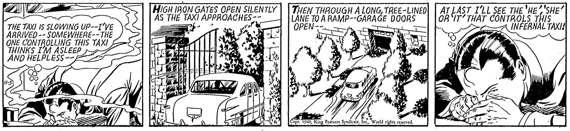 Font OCR: HIGH IRON GATES OPEN SILENTLY AS THE TAXI APPROACHES-- THEN THROUGH A LONGTREE-LINED LANE TO A RAMP--GARAGE DOORS OPEN- AT LAST I'LL SEE THE 'HE'SHE' OR 'IT THAT CONTROLS THIS INFERNAL TAXI! THE TAXI IS SLOWING UP--I'VE ARRIVED -- SOMEWHERE--THE ONE CONTROLLING THIS TAXI THINKS I'M ASLEEP AND HELPLESS-- Copr. 1949Inc. World tights reserved. HIGH IRON GATES OPEN SILENTLY AS THE TAXI APPROACHES-- THEN THROUGH A LONGTREE-LINED LANE TO A RAMP--GARAGE DOORS OPEN- AT LAST I'LL SEE THE 'HE'SHE' OR 'IT THAT CONTROLS THIS INFERNAL TAXI! THE TAXI IS SLOWING UP--I'VE ARRIVED -- SOMEWHERE--THE ONE CONTROLLING THIS TAXI THINKS I'M ASLEEP AND HELPLESS-- Copr. 1949King Featurcs SyndicaleInc. World tights reserved.