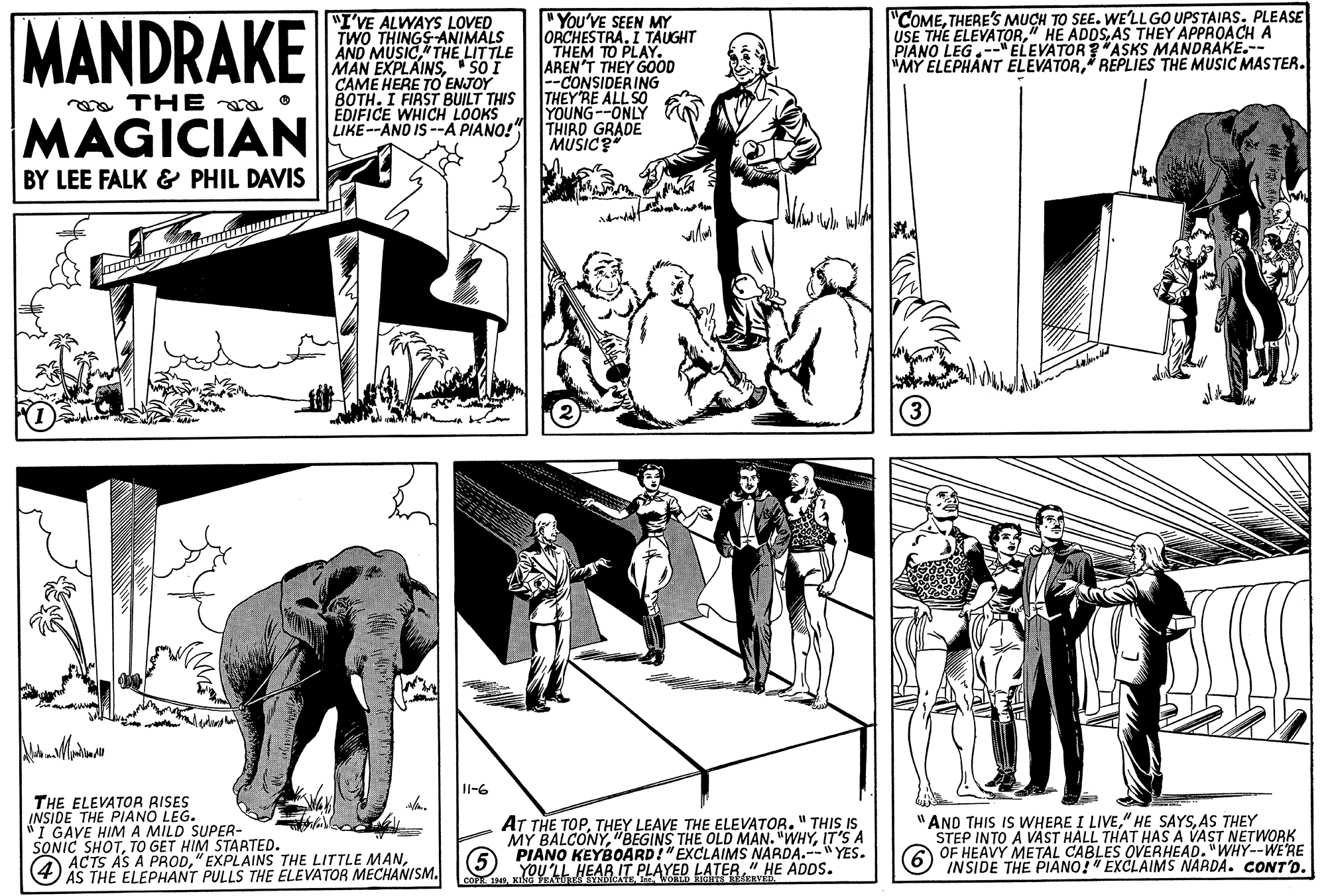 Adaptation OCR: "COMETHERE's MUCH TO SEE. WE'LLGO UPSTAIAS. PLEASE USE THE ELEVATORAS THEY APPROACH A PIANO LEG.-"ELEVATOR*ASKS MANDRAKE.-- MY ELEPHANT ELEVATORREPLIES THE MUSIC MASTER. "You'VE SEEN MY ORCHESTRA. I TAUGHT MANDRAKE "I'VE ALWAYS LOVED TWO THINGS ANIMALS AND MUSICTHE LITTLE MAN EXPLAINSSO I CAME HERE TO ENJOY BOTH. I FIRST BUILT THIS EDIFICE WHICH LOOKS LIKE--AND IS -A PIANO! AREN'T THEY GOOD -CONSIDERING THEY RE ALL SO YOUNG--ONLY THIRD GRADE MUSIC? oa THEa O MAGICIAN BY LEE FALK & PHIL DAVIS 11-6 THE ELEVATOR RISES INSIDE THE PIANO LEG. "I GAVE HIMA MILD SUPER- SONIC SHOTTO GET HIM STARTED. ACTS AS A PROD(4) AT THE TOPTHEY LEAVE THE ELEVATOR." THIS IS MY BALCONYIT'S A PIANO KEYBOARD!"EXCLAIMS NARDA.--" YES. YOU'LL HEAR IT PLAYED LATER" HE ADDS. "AND THIS IS WHERE I LIVEAS THEY STEP INTO A VAST HALL THAT HAS A VAST NETWORK OF HEAVY METAL CABLES OVERHEAD. "WHY--WE'RE INSIDE THE PIANO!" EXCLAIMS NARDA. CONT'D. AS THE ELEPHANT PULLS THE ELEVATOR MECHANISM. "COMETHERE's MUCH TO SEE. WE'LLGO UPSTAIAS. PLEASE USE THE ELEVATOR" HE ADDSAS THEY APPROACH A PIANO LEG.-"ELEVATOR*ASKS MANDRAKE.-- MY ELEPHANT ELEVATORREPLIES THE MUSIC MASTER. "You'VE SEEN MY ORCHESTRA. I TAUGHT MANDRAKE "I'VE ALWAYS LOVED TWO THINGS ANIMALS AND MUSICTHE LITTLE MAN EXPLAINSSO I CAME HERE TO ENJOY BOTH. I FIRST BUILT THIS EDIFICE WHICH LOOKS LIKE--AND IS -A PIANO! AREN'T THEY GOOD -CONSIDERING THEY RE ALL SO YOUNG--ONLY THIRD GRADE MUSIC? oa THEa O MAGICIAN BY LEE FALK & PHIL DAVIS 11-6 THE ELEVATOR RISES INSIDE THE PIANO LEG. "I GAVE HIMA MILD SUPER- SONIC SHOTTO GET HIM STARTED. ACTS AS A PROD" EXPLAINS THE LITTLE AMAN(4) AT THE TOPTHEY LEAVE THE ELEVATOR." THIS IS MY BALCONY"BEGINS THE OLD MAN. "WHYIT'S A PIANO KEYBOARD!"EXCLAIMS NARDA.--" YES. YOU'LL HEAR IT PLAYED LATER" HE ADDS. "AND THIS IS WHERE I LIVE" HE SAYSAS THEY STEP INTO A VAST HALL THAT HAS A VAST NETWORK OF HEAVY METAL CABLES OVERHEAD. "WHY--WE'RE INSIDE THE PIANO!" EXCLAIMS NARDA. CONT'D. AS THE ELEPHANT PULLS THE ELEVATOR MECHANISM.