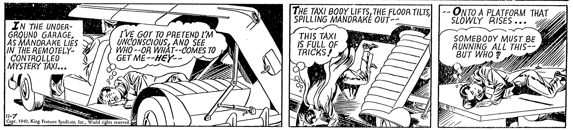 Monochrome OCR: THE TAXI BODY LIFTSSPILLING MANDRAKE OUT-- ONTO A PLATFORM THAT SLOWLY RISES ... IN THE UNDER- GROUND GARAGEAS MANORAKE LIES IN THE REMOTELY- CONTROLLED MYSTERY TAXI... IVE GOT TO PRETEND I'M UNCONSCIOUSAND SEE WHO --OR WHAT--COMES TO GET ME--HEY- THIS TAXI IS FULL OF TRICKS! SOMEBODY MUST BE RUNNING ALL THIS-- BUT WHO J1-7 Copt. 1949World rights reserved. THE TAXI BODY LIFTSTHE FLOOR TILTSSPILLING MANDRAKE OUT-- ONTO A PLATFORM THAT SLOWLY RISES ... IN THE UNDER- GROUND GARAGEAS MANORAKE LIES IN THE REMOTELY- CONTROLLED MYSTERY TAXI... IVE GOT TO PRETEND I'M UNCONSCIOUSAND SEE WHO --OR WHAT--COMES TO GET ME--HEY- THIS TAXI IS FULL OF TRICKS! SOMEBODY MUST BE RUNNING ALL THIS-- BUT WHO J1-7 Copt. 1949King Features SyndicateWorld rights reserved.