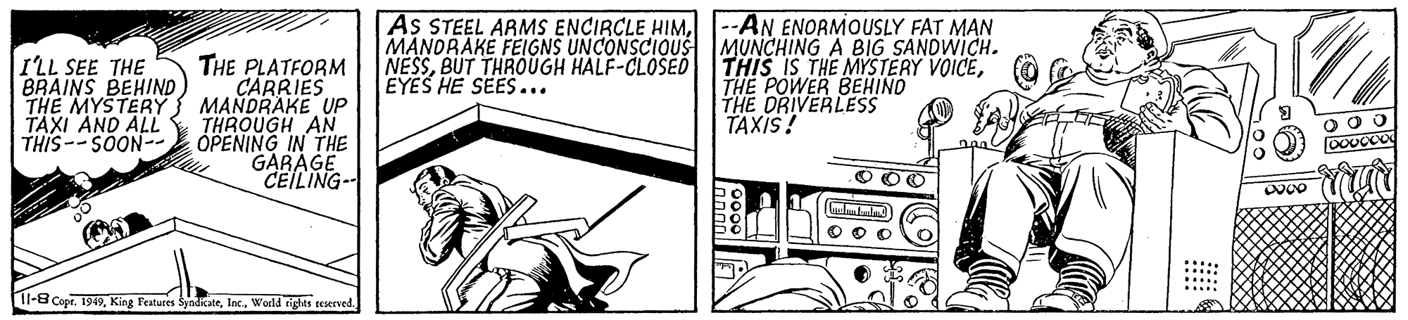 Monochrome OCR: THE PLATFORM CARRIES THE MYSTERY3 MANDRAKE UP THROUGH AN OPENING IN THE GARAGE CEILING-- As STEEL ARMS ENCIRCLE HIMMANORAKE FEIGNS UNCONSCIOUS NESSBUT THROUGH HALF-CLOSED EYES HE SEES... --AN ENORMOUSLY FAT MAN MUNCHING A BIG SANDWICH. THIS IS THE MYSTERY VOICETHE POWER BEHINO THE DRIVERLESS TAXIS! ILL SEE THE BRAINS BEHIND TAXI AND ALL THIS--SOON-- O OO l-8 Copr. 1949World rights teserved THE PLATFORM CARRIES THE MYSTERY3 MANDRAKE UP THROUGH AN OPENING IN THE GARAGE CEILING-- As STEEL ARMS ENCIRCLE HIMMANORAKE FEIGNS UNCONSCIOUS NESSBUT THROUGH HALF-CLOSED EYES HE SEES... --AN ENORMOUSLY FAT MAN MUNCHING A BIG SANDWICH. THIS IS THE MYSTERY VOICETHE POWER BEHINO THE DRIVERLESS TAXIS! ILL SEE THE BRAINS BEHIND TAXI AND ALL THIS--SOON-- O OO l-8 Copr. 1949King Features SyndicateWorld rights teserved