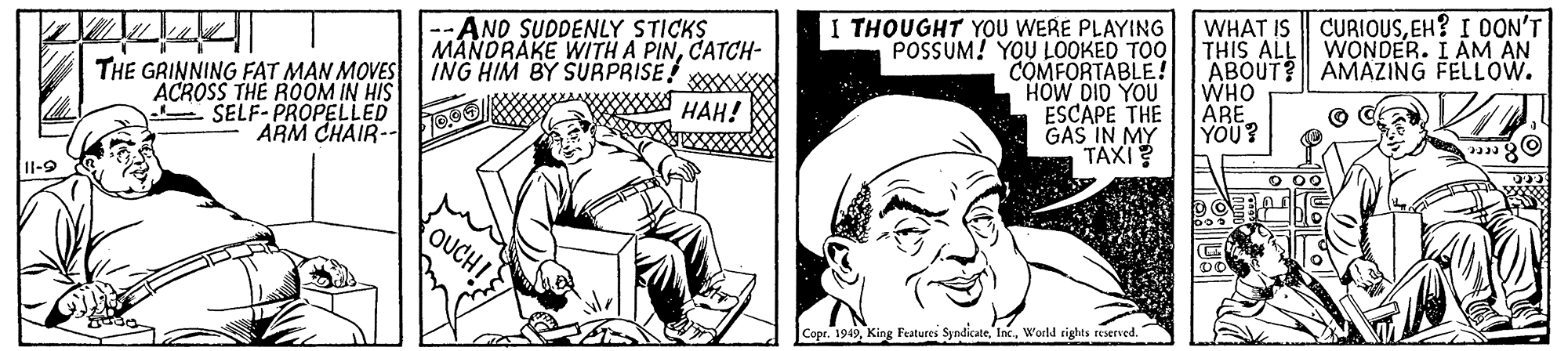 Rectangle OCR: CURIOUSEH? I DON'T WONDER. I AM AN THE GRINNING FAT MAN MOVES ACROSS THE ROOM IN HIS E SELF-PROPELLED ARM CHAIR-- AND SUDDENLY STICKS MANDRAKE WITH A PINCATCH- ING HIM BY SURPRISE! HAH! I THOUGHT YOU WERE PLAYING POSSUM! YOU LOOKED TOO COMFORTABLE! HOW DID YOU ESCAPE THE GAS IN MY TAXI? WHAT IS THIS ALL ABOUT? AMAZING FELLOW. WHO ARE YOU? Il-9 OUCH! Copr. 1949World rights reserved. CURIOUSEH? I DON'T WONDER. I AM AN THE GRINNING FAT MAN MOVES ACROSS THE ROOM IN HIS E SELF-PROPELLED ARM CHAIR-- AND SUDDENLY STICKS MANDRAKE WITH A PINCATCH- ING HIM BY SURPRISE! HAH! I THOUGHT YOU WERE PLAYING POSSUM! YOU LOOKED TOO COMFORTABLE! HOW DID YOU ESCAPE THE GAS IN MY TAXI? WHAT IS THIS ALL ABOUT? AMAZING FELLOW. WHO ARE YOU? Il-9 OUCH! Copr. 1949King Features SyndicateWorld rights reserved.