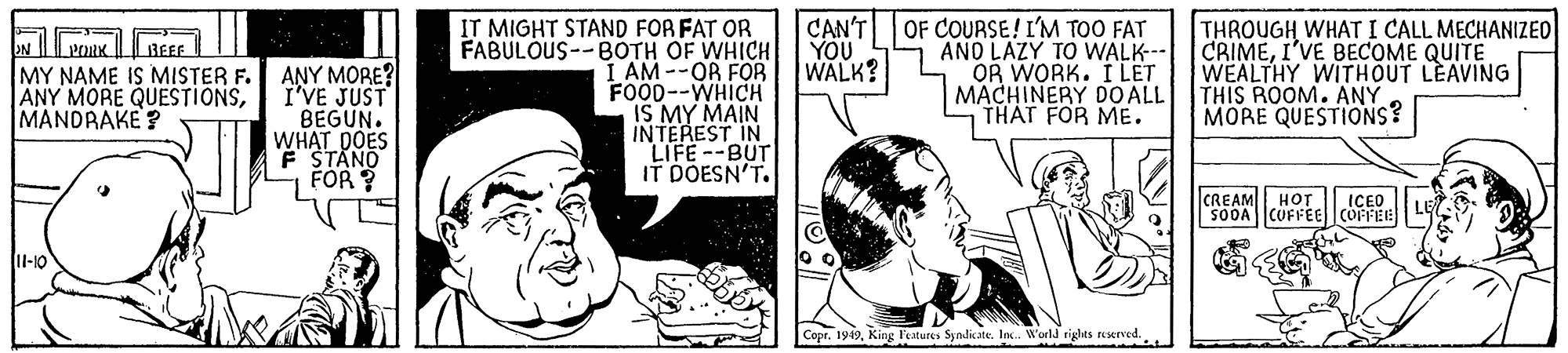 Art OCR: IT MIGHT STAND FOR FAT OR FABULOUS--BOTH OF WHICH I AM --OR FOR FOOD--WHICH MY MAIN INTEREST IN LIFE--BUT IT DOESN'T. CAN'T OF COURSE! IM TOO FAT AND LAZY TO WALK-- OR WORK. I LET MACHINERY DO ALL THAT FOR ME. THROUGH WHAT I CALL MECHANIZEO CRIMEI'VE BECOME QUITE WEALTHY WITHOUT LEAVING THIS ROOM. ANY MORE QUESTIONS? YOU WALK? BEEF MY NAME IS MISTER F. ANY MORE QUESTIONSMANDRAKE? ANY MORE? I'VE JUST BEGUN. WHAT DOES F STANO FOR ? CREAM HOT SODA CUFFE COFFEE ICEO II-10 Copr. 1919King Features Syndicate. Inc. World tights ruserved.. IT MIGHT STAND FOR FAT OR FABULOUS--BOTH OF WHICH I AM --OR FOR FOOD--WHICH MY MAIN INTEREST IN LIFE--BUT IT DOESN'T. CAN'T OF COURSE! IM TOO FAT AND LAZY TO WALK-- OR WORK. I LET MACHINERY DO ALL THAT FOR ME. THROUGH WHAT I CALL MECHANIZEO CRIMEI'VE BECOME QUITE WEALTHY WITHOUT LEAVING THIS ROOM. ANY MORE QUESTIONS? YOU WALK? BEEF MY NAME IS MISTER F. ANY MORE QUESTIONSMANDRAKE? ANY MORE? I'VE JUST BEGUN. WHAT DOES F STANO FOR ? CREAM HOT SODA CUFFE COFFEE ICEO II-10 Copr. 1919King Features Syndicate. Inc. World tights ruserved..