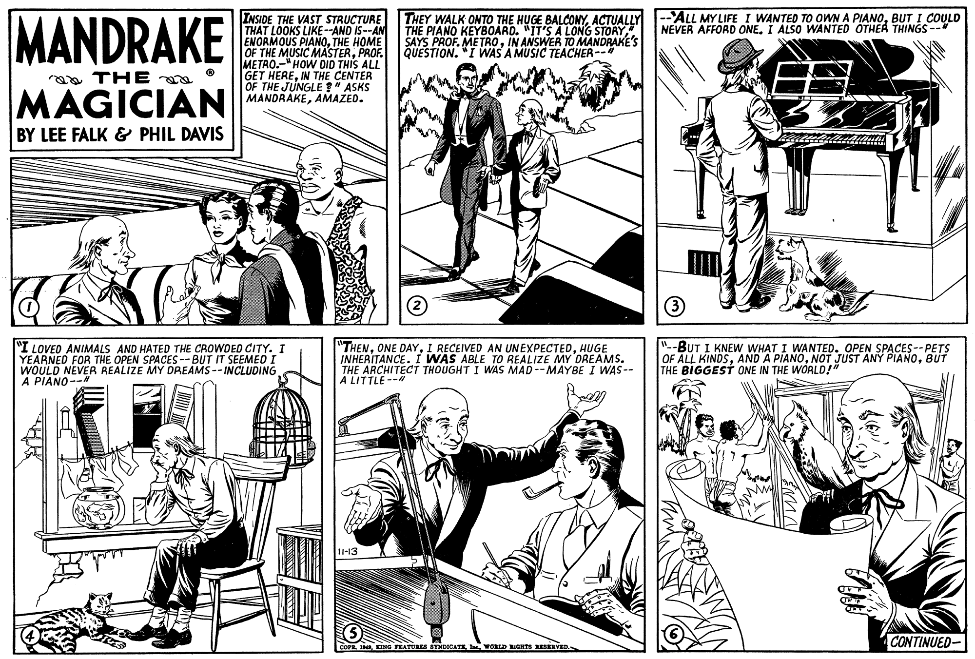 Cartoon OCR: MANDRAKE --ALL MY LIFE I WANTED TO OWN A PIANOBUT I COULD NEVER AFFORD ONEI ALSO WANTED OTHEA THINGS-- INSIDE THE VAST STRUCTURE THAT LOOKS LIKE-AND IS--AN ENORMOUS PIANOTHE HOME OF THE MUSIC MASTERPROF. METRO.-"HOW DID THIS ALL GET HEREIN THE CENTER OF THE JUNGLE " ASKS MANDRAKEAMAZED. THEY WALK ONTO THE HUGE BALCONYACTUALLY THE PIANO KEYBOARD. "IT'S A LONG STORY SAYS PROF. METROIN ANSWER TO MANDRAKE'S QUESTION. "I WAS A MUSIC TEACHER-- raa THE MAGICIAN BY LEE FALK & PHIL DAVIS I LOVED ANIMALS AND HATED THE CROWOED CITY. I YEARNED FOR THE OPEN SPACES--BUT IT SEEMED I WOULD NEVER REALIZE MY DREAMS -- INCLUDING A PIANO-- "THENHUGE INHERITANCE. I WAS ABLE TO REALIZE MY OREAMS. THE ARCHITECT THOUGHT I WAS MAD --MAYBE I WAS-- A LITTLE --" "-BUT I KNEW WHAT I WANTED. OPEN SPACES--PETS OF ALL KINDSBUT THE BIGGEST ONE IN THE WORLD!" -13 CONTINUED- COPR INWORLD IGnts RESERVED. MANDRAKE --ALL MY LIFE I WANTED TO OWN A PIANOBUT I COULD NEVER AFFORD ONEI ALSO WANTED OTHEA THINGS-- INSIDE THE VAST STRUCTURE THAT LOOKS LIKE-AND IS--AN ENORMOUS PIANOTHE HOME OF THE MUSIC MASTERPROF. METRO.-"HOW DID THIS ALL GET HEREIN THE CENTER OF THE JUNGLE " ASKS MANDRAKEAMAZED. THEY WALK ONTO THE HUGE BALCONYACTUALLY THE PIANO KEYBOARD. "IT'S A LONG STORY SAYS PROF. METROIN ANSWER TO MANDRAKE'S QUESTION. "I WAS A MUSIC TEACHER-- raa THE MAGICIAN BY LEE FALK & PHIL DAVIS I LOVED ANIMALS AND HATED THE CROWOED CITY. I YEARNED FOR THE OPEN SPACES--BUT IT SEEMED I WOULD NEVER REALIZE MY DREAMS -- INCLUDING A PIANO-- "THENONE DAYI RECEIVED AN UNEXPECTEDHUGE INHERITANCE. I WAS ABLE TO REALIZE MY OREAMS. THE ARCHITECT THOUGHT I WAS MAD --MAYBE I WAS-- A LITTLE --" "-BUT I KNEW WHAT I WANTED. OPEN SPACES--PETS OF ALL KINDSAND A PIANONOT JUST ANY PIANOBUT THE BIGGEST ONE IN THE WORLD!" -13 CONTINUED- COPR INKING TEATURES STIDICATEWORLD IGnts RESERVED.