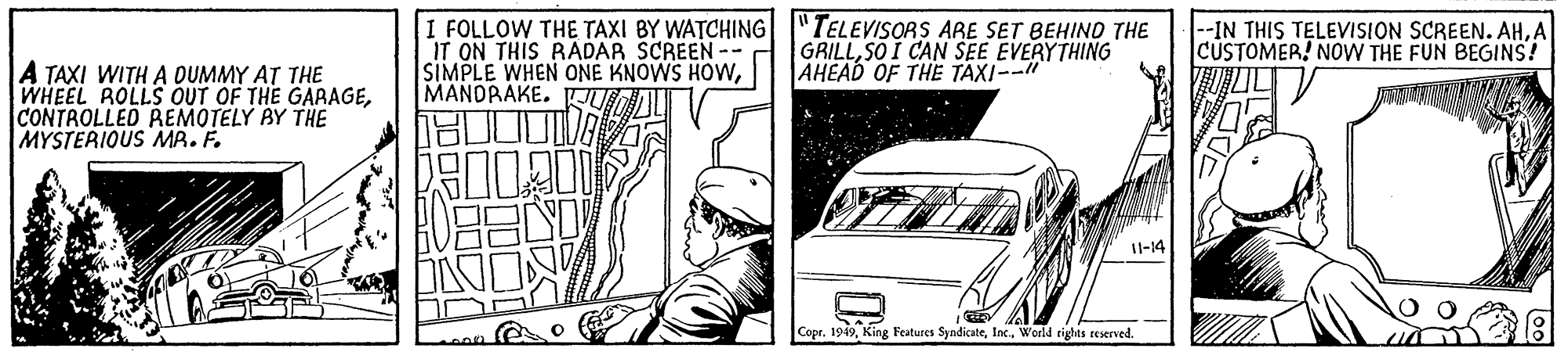 Parallel OCR: I FOLLOW THE TAXI BY WATCHING |"TELEVISORS ARE SET BEHIND THE IT ON THIS RADAR SCREEN -- SIMPLE WHEN ONE KNOWS HOWMANDRAKE. FU GRILLSO I CAN SEE EVERYTHING AHEAD OF THE TAXI--" --IN THIS TELEVISION SCREEN. AHA CUSTOMER! NOW THE FUN BEGINS! A TAXI WITH A OUMMY AT THE WHEEL ROLLS OUT OF THE GARAGECONTROLLED REMOTELY BY THE MYSTERIOUS MA. F. I1-14 Copr. 1949Woeld rights reserved. I FOLLOW THE TAXI BY WATCHING |"TELEVISORS ARE SET BEHIND THE IT ON THIS RADAR SCREEN -- SIMPLE WHEN ONE KNOWS HOWMANDRAKE. FU GRILLSO I CAN SEE EVERYTHING AHEAD OF THE TAXI--" --IN THIS TELEVISION SCREEN. AHA CUSTOMER! NOW THE FUN BEGINS! A TAXI WITH A OUMMY AT THE WHEEL ROLLS OUT OF THE GARAGECONTROLLED REMOTELY BY THE MYSTERIOUS MA. F. I1-14 Copr. 1949King Features SyndicateWoeld rights reserved.