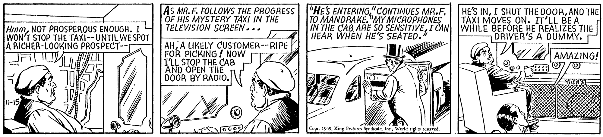 Fictional character OCR: AS MR. F. FOLLOWS THE PROGRESS "HE'S ENTERING"CONTINUES MR.F. OF HIS MYSTERY TAXI IN THE TELEVISION SCREEN... TO MANDRAKE.MY MICROPHONES IN THE CAB ARE SO SENSITIVEI CAN WHILE BEFORE HE REALIZES THE HEAR WHEN HE'S SEATED. HE'S INAN THE TAXI MOVES ON. IT'LL BEA HmmNOT PROSPEROUS ENOUGH. WON'T STOP THE TAXI--UNTIL WE SPOT A RICHER-LOOKING PROSPECT-- DRIVER'S A DUMMY. AHA LIKELY CUSTOMER--RIPE FOR PICKING! NOW I'LL STOP THE CAB AND OPEN THE DOOR BY RADIO. AMAZING! 1-15 Copr. 1949World rights reserved. AS MR. F. FOLLOWS THE PROGRESS "HE'S ENTERING"CONTINUES MR.F. OF HIS MYSTERY TAXI IN THE TELEVISION SCREEN... TO MANDRAKE.MY MICROPHONES IN THE CAB ARE SO SENSITIVEI CAN WHILE BEFORE HE REALIZES THE HEAR WHEN HE'S SEATED. HE'S INI SHUT THE DOORAN THE TAXI MOVES ON. IT'LL BEA HmmNOT PROSPEROUS ENOUGH. WON'T STOP THE TAXI--UNTIL WE SPOT A RICHER-LOOKING PROSPECT-- DRIVER'S A DUMMY. AHA LIKELY CUSTOMER--RIPE FOR PICKING! NOW I'LL STOP THE CAB AND OPEN THE DOOR BY RADIO. AMAZING! 1-15 Copr. 1949King Features SyndicateWorld rights reserved.