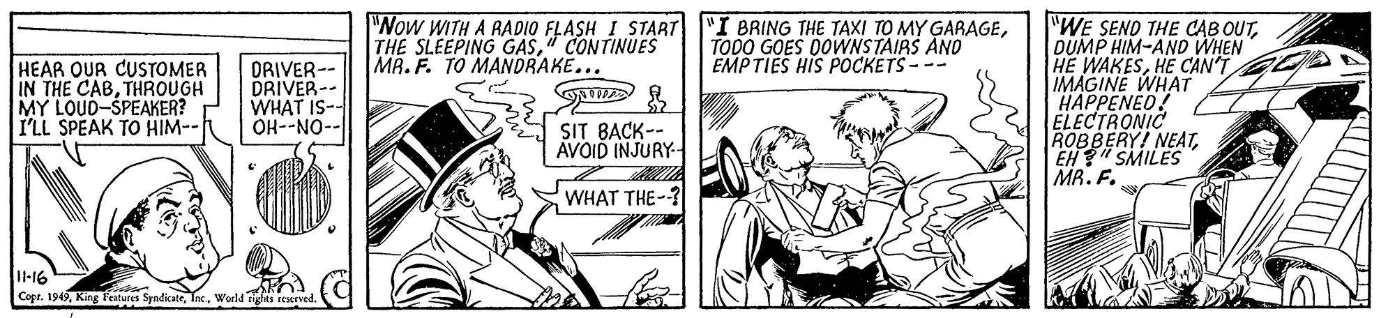 Art OCR: "WE SEND THE CAB OUTDUMP HIM-AND WHEN HE WAKESHE CAN'T IMAGINE WHAT HAPPENED! ELECTRONIC ROBBERY! NEATEH"SMILES MR. F. "Now WITH A RADIO FLASH I START "I BRING THE TAXI TO MY GARAGE" CONTINUES MR. F. TO MANDRAKE... TODO GOES DOWNSTAIRS AND EMPTIES HIS POCKETS--- HEAR OUR CUSTOMER IN THE CABTHROUGH MY LOUD-SPEAKER? I'LL SPEAK TO HIM-- ORIVER-- DRIVER-- WHAT IS- OH--NO-- SIT BACK-- AVOID INJURY- WHAT THE-? l-16 Copt. 1949World as reerved "WE SEND THE CAB OUTDUMP HIM-AND WHEN HE WAKESHE CAN'T IMAGINE WHAT HAPPENED! ELECTRONIC ROBBERY! NEATEH"SMILES MR. F. "Now WITH A RADIO FLASH I START "I BRING THE TAXI TO MY GARAGETHE SLEEPING GAS" CONTINUES MR. F. TO MANDRAKE... TODO GOES DOWNSTAIRS AND EMPTIES HIS POCKETS--- HEAR OUR CUSTOMER IN THE CABTHROUGH MY LOUD-SPEAKER? I'LL SPEAK TO HIM-- ORIVER-- DRIVER-- WHAT IS- OH--NO-- SIT BACK-- AVOID INJURY- WHAT THE-? l-16 Copt. 1949King T'eatures SyndicateWorld as reerved