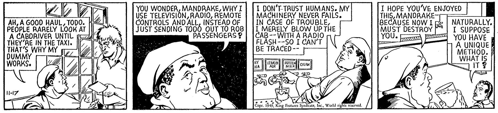 Illustration OCR: I HOPE YOU'VE ENJOYED THISMANDRAKE- AHTODO. PEOPLE RARELY LOOK AT A CABORIVER UNTIL g THEY'RE IN THE TAXI. THAT'S WHY MY DUMMY WORKS. YOU WONDERWHY I USE TELEVISIÓNREMOTÉ CONTROLS AND ALLINSTEAD OF JUST SENDING TODO OUT TO ROB PASSENGERS? I DON'T-TRUST HUMANS. MY MACHINERY NEVER FAILS. IN CASE OF TROUBLEI MERELY BLOVW UP THE CAB--WITH A RADIO FLASH--SO I CAN'T BE TRACED-- BECAUSE NOWIR NATURALLY. I SUPPOSE YOU. E YOU HAVE A UNIQUE METHOD. WHAT IS IT ? MUST DESTROY LEMON II-17 Copt. 19 49World rights reserved. I HOPE YOU'VE ENJOYED THISMANDRAKE- AHA GOOD HAULTODO. PEOPLE RARELY LOOK AT A CABORIVER UNTIL g THEY'RE IN THE TAXI. THAT'S WHY MY DUMMY WORKS. YOU WONDERWHY I USE TELEVISIÓNREMOTÉ CONTROLS AND ALLINSTEAD OF JUST SENDING TODO OUT TO ROB PASSENGERS? I DON'T-TRUST HUMANS. MY MACHINERY NEVER FAILS. IN CASE OF TROUBLEI MERELY BLOVW UP THE CAB--WITH A RADIO FLASH--SO I CAN'T BE TRACED-- BECAUSE NOWIR NATURALLY. I SUPPOSE YOU. E YOU HAVE A UNIQUE METHOD. WHAT IS IT ? MUST DESTROY LEMON II-17 Copt. 19 49King Features SyndicateWorld rights reserved.