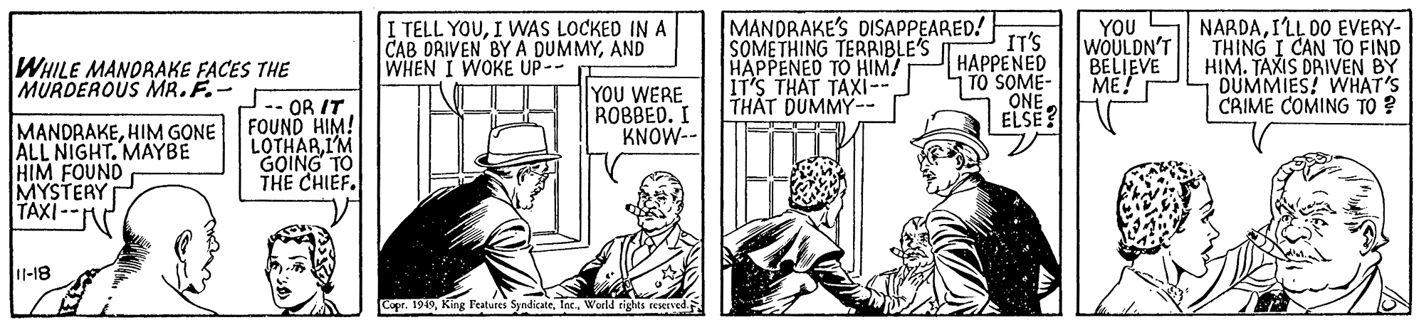 Illustration OCR: I TELL YOUI WAS LOCKED IN A CAB DRIVEN BY A DUMMYAND WHEN I WOKE UP-- MANDRAKE'S DISAPPEARED! IT'S HAPPENED | TO SOME- ONE ELSE? SOMETHING TERRIBLE'S HAPPENED TO HIM! IT'S THAT TAXI-- TH?T DUMMY-- YOU WOULDN'T BELIEVE ME! NARDAILL DO EVERY- THING I CAN TO FIND HIM. TAXIS DRIVEN BY OUMMIES! WHAT'S CRIME COMING TO ? WHILE MANDRAKE FACES THE MURDEROUS MR.F.- MANDRAKEHIM GONE ALL NIGHT. MAYBE HIM FOUND MYSTERY TAXI-- -- OR IT FOUND HIM! LOTHARI'M GOING TO THE CHIEF. YOU WERE ROBBED. I KNOW-- U-18 Copr. 1949World rights reserved I TELL YOUI WAS LOCKED IN A CAB DRIVEN BY A DUMMYAND WHEN I WOKE UP-- MANDRAKE'S DISAPPEARED! IT'S HAPPENED | TO SOME- ONE ELSE? SOMETHING TERRIBLE'S HAPPENED TO HIM! IT'S THAT TAXI-- TH?T DUMMY-- YOU WOULDN'T BELIEVE ME! NARDAILL DO EVERY- THING I CAN TO FIND HIM. TAXIS DRIVEN BY OUMMIES! WHAT'S CRIME COMING TO ? WHILE MANDRAKE FACES THE MURDEROUS MR.F.- MANDRAKEHIM GONE ALL NIGHT. MAYBE HIM FOUND MYSTERY TAXI-- -- OR IT FOUND HIM! LOTHARI'M GOING TO THE CHIEF. YOU WERE ROBBED. I KNOW-- U-18 Copr. 1949King Features SyndicateWorld rights reserved