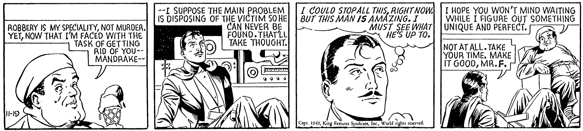 Comic book OCR: I COULO STOPALL THISRIGHT NOW. BUT THIS MAN IS AMAZING. I I HOPE YOU WON'T MIND WAITING WHILE I FIGURE OUT SOMETHING --I SUPPOSE THE MAIN PROBLEM IS DISPOSING OF THE VICTIM SOHE CAN NEVER BE FOUND.THATLL TAKE THOUGHT. MUST SEE WHAT UNIQUE AND PERFECT. HE'S UP TO. ROBBEAY IS MY SPECIALITYNOT MURDER. YETNOW THAT I'M FACED WITH THE TASK OF GETTING RID OF YOU-- MANDRAKE-- NOT AT ALL. TAKE YOUR TIME. MAKE IT GOODMR.F. I-19 Copr. 1949Inc. World rights reserved. I COULO STOPALL THISRIGHT NOW. BUT THIS MAN IS AMAZING. I I HOPE YOU WON'T MIND WAITING WHILE I FIGURE OUT SOMETHING --I SUPPOSE THE MAIN PROBLEM IS DISPOSING OF THE VICTIM SOHE CAN NEVER BE FOUND.THATLL TAKE THOUGHT. MUST SEE WHAT UNIQUE AND PERFECT. HE'S UP TO. ROBBEAY IS MY SPECIALITYNOT MURDER. YETNOW THAT I'M FACED WITH THE TASK OF GETTING RID OF YOU-- MANDRAKE-- NOT AT ALL. TAKE YOUR TIME. MAKE IT GOODMR.F. I-19 Copr. 1949King Features SyndicateInc. World rights reserved.