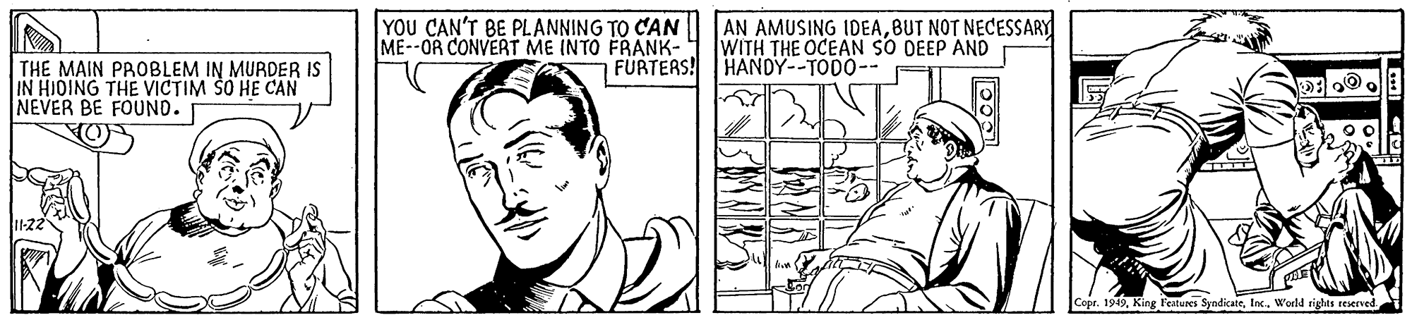 Font OCR: YOU CAN'T BE PLANNING TO CAN ME--OR CONVERT ME INTO FRANK- AN AMUSING IDEABUT NOT NECESSARY WITH THE OCEAN SO DEEP AND FÜRTERS! HANDY--TODO-- THE MAIN PROBLEM IN MURDER IS IN HIOING THE VICTIM SO HE CAN NEVER BE FOUND. Copr. 1949Inc. World sighas reserned YOU CAN'T BE PLANNING TO CAN ME--OR CONVERT ME INTO FRANK- AN AMUSING IDEABUT NOT NECESSARY WITH THE OCEAN SO DEEP AND FÜRTERS! HANDY--TODO-- THE MAIN PROBLEM IN MURDER IS IN HIOING THE VICTIM SO HE CAN NEVER BE FOUND. Copr. 1949King l'eatures SyndicateInc. World sighas reserned