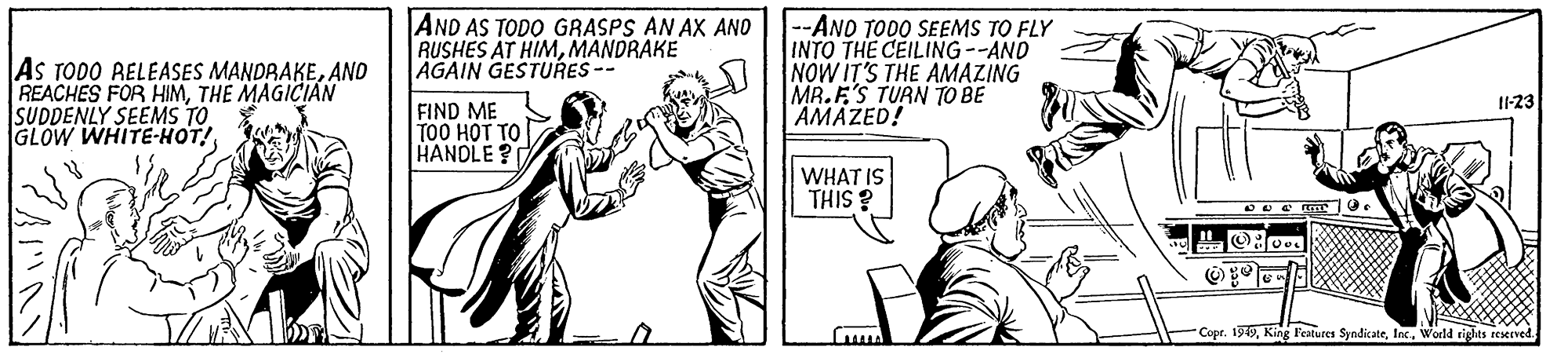 Parallel OCR: AND AS TODO GRASPS AN AX ANO --ANO TODO SEEMS TO FLY INTO THE CEILING --AND NOW IT'S THE AMAZING MR.E'S TUAN TO BE AMAZED! RUSHES AT HIMMANDRAKE AGAIN GESTURES -- As TODO RELEASES MANDRAKEAND REACHES FOR HIMTHE MAGICIAN SUDDENLY SEEMS TO GLOW WHITE-HOT! I1-23 FIND ME TO0 HOT TO HANDLE? WHAT IS THIS ? Copr. 199World tights teserved AND AS TODO GRASPS AN AX ANO --ANO TODO SEEMS TO FLY INTO THE CEILING --AND NOW IT'S THE AMAZING MR.E'S TUAN TO BE AMAZED! RUSHES AT HIMMANDRAKE AGAIN GESTURES -- As TODO RELEASES MANDRAKEAND REACHES FOR HIMTHE MAGICIAN SUDDENLY SEEMS TO GLOW WHITE-HOT! I1-23 FIND ME TO0 HOT TO HANDLE? WHAT IS THIS ? Copr. 199King Features SyndicateWorld tights teserved