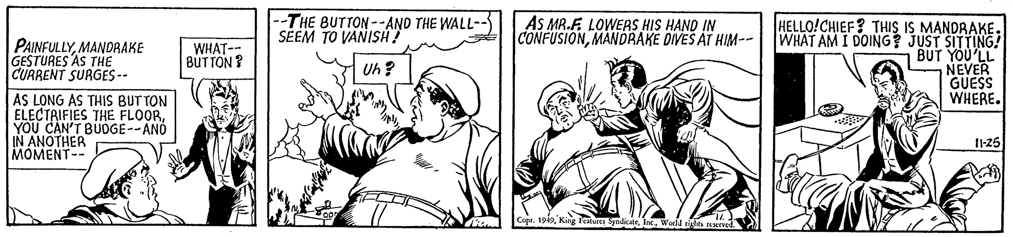 Cartoon OCR: --THE BUTTON--AND THE WALL- SÉEM TO VANISH? AS MR.F. LOWERS HIS HAND IN CONFUSIONMANDRAKE DIVES AT HIM-- HELLO!CHIEF? THIS IS MANDRAKE. WHAT AM I DOING? JUST SITTING! BUT YOU'LL NEVER GUESS WHERE. PAINFULLYMANDRAKE GESTURES AS THE CUARENT SURGES-- WHAT-- BUTTON ? Uh ? AS LONG AS THIS BUT TON ELECTAIFIES THE FLOORYOU CAN'T BUGE--AND IN ANOTHER MOMENT-- 125 Copr. 1949I --THE BUTTON--AND THE WALL- SÉEM TO VANISH? AS MR.F. LOWERS HIS HAND IN CONFUSIONMANDRAKE DIVES AT HIM-- HELLO!CHIEF? THIS IS MANDRAKE. WHAT AM I DOING? JUST SITTING! BUT YOU'LL NEVER GUESS WHERE. PAINFULLYMANDRAKE GESTURES AS THE CUARENT SURGES-- WHAT-- BUTTON ? Uh ? AS LONG AS THIS BUT TON ELECTAIFIES THE FLOORYOU CAN'T BUGE--AND IN ANOTHER MOMENT-- 125 Copr. 1949King l'estures Syndicate