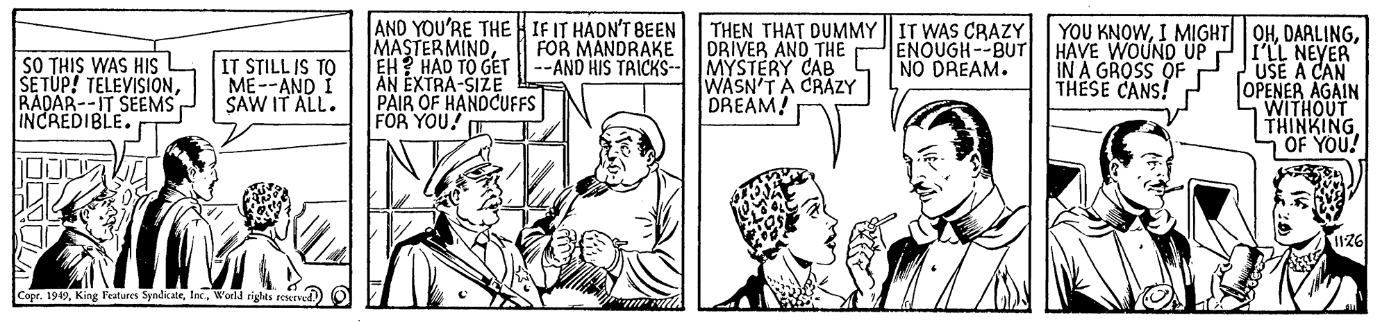 Line OCR: AND YOU'RE THE H IF IT HADN'T BEEN MASTER MINDEH? HAD TO GET AN EXTRA-SIZE PAIR OF HANDCUFFS FOR YOU! T THEN THAT DUMMY | IT WAS CRAZY DRIVER AND THE MYSTERY CAB WASN'TA CRAZY DREAM! YOU KNOWI'LL NEYER USE A CAN OPENER AGAIN WITHOUT THINKING OF YOU! SO THIS WAS HIS SE TUP! TELEVISIONRADAR--IT SEEMS INCREDIBLE. FOR MANDRAKE --AND HIS TRICKS- ENOUGH--BUT HAVE WOUND UP IN A GROSS OF THESE CANS! NO DREAM. IT STILL IS TO ME--AND I SAW IT ALL. Copr. 1949World rights sCerved. AND YOU'RE THE H IF IT HADN'T BEEN MASTER MINDEH? HAD TO GET AN EXTRA-SIZE PAIR OF HANDCUFFS FOR YOU! T THEN THAT DUMMY | IT WAS CRAZY DRIVER AND THE MYSTERY CAB WASN'TA CRAZY DREAM! YOU KNOWI MIGHT|| OHI'LL NEYER USE A CAN OPENER AGAIN WITHOUT THINKING OF YOU! SO THIS WAS HIS SE TUP! TELEVISIONRADAR--IT SEEMS INCREDIBLE. FOR MANDRAKE --AND HIS TRICKS- ENOUGH--BUT HAVE WOUND UP IN A GROSS OF THESE CANS! NO DREAM. IT STILL IS TO ME--AND I SAW IT ALL. Copr. 1949King Features SyndicateWorld rights sCerved.