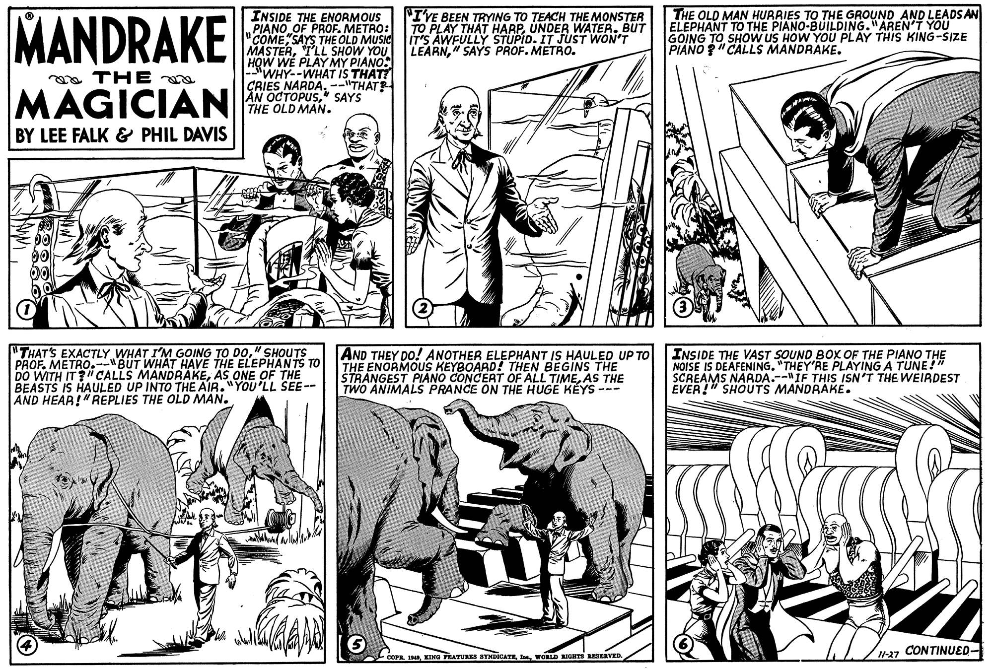 Style OCR: MANDRAKE INSIDE THE ENORMOUS PIANO OF PROF. METRO: "COME"SAYS THE OLD MUSIC MASTERI'LL SHOW YOU HOW WE PLAY MY PIANO: -WHY--WHAT IS THAT? CRIES NARDA--"THAT AN OCTOPUSSAYS THE OLD MAN. THE OLD MAN HURRIES TO THE GROUND AND LEADS AN ELEPHANT TO THE PIANO-BUILDING."AREN'T YOU GOING TO SHOOW US HOW YOU PLAY THIS KING-SIZE PIANO "CALLS MANDRAKE. "IVE BEEN TRYING TO TEACH THE MONSTER TO PLAY THAT HARPUNDER WATER. BUT IT'S AWFULLY STUPID. IT JUST WON'T LEARN" SAYS PROF. METRO. oa THE a MAGICIAN BY LEE FALK & PHIL DAVIS "THAT'S EXACTLY WHAT I'M GOING TO DO" SHOUTS PROF. METRO.--"BUT WHAT HAVE THE ELEPHANTS TO DO WITH IT?" CALLS MANDRAKEAS ONE OF THE BEASTS IS HAULED UP INTO THE AIR."YOU'LL SEE-- AND HEAR!"REPLIES THE OLD MAN. AND THEY DO! ANOTHER ELEPHANT IS HAULED UP TO THE ENORMOUS KEYBOARD! THEN BEGINS THE STRANGEST PIANO CONCERT OF ALL TIMEAS THE TWO ANIMALS PRANCE ON THE HUGE KÉYS --- INSIDE THE VAST SOUND BOX OF THE PIANO THE NOISE IS DEAFENING. "THEY'RE PLAYING A TUNE!" SCREAMS NARDA.--"IF THIS ISN'T THE WEIRDEST EVER!" SHOUTS MANDRAKE. 27 CONTINUED- -COPR IHWORLD RIGITS RESERVED MANDRAKE INSIDE THE ENORMOUS PIANO OF PROF. METRO: "COME"SAYS THE OLD MUSIC MASTERI'LL SHOW YOU HOW WE PLAY MY PIANO: -WHY--WHAT IS THAT? CRIES NARDA--"THAT AN OCTOPUSSAYS THE OLD MAN. THE OLD MAN HURRIES TO THE GROUND AND LEADS AN ELEPHANT TO THE PIANO-BUILDING."AREN'T YOU GOING TO SHOOW US HOW YOU PLAY THIS KING-SIZE PIANO "CALLS MANDRAKE. "IVE BEEN TRYING TO TEACH THE MONSTER TO PLAY THAT HARPUNDER WATER. BUT IT'S AWFULLY STUPID. IT JUST WON'T LEARN" SAYS PROF. METRO. oa THE a MAGICIAN BY LEE FALK & PHIL DAVIS "THAT'S EXACTLY WHAT I'M GOING TO DO" SHOUTS PROF. METRO.--"BUT WHAT HAVE THE ELEPHANTS TO DO WITH IT?" CALLS MANDRAKEAS ONE OF THE BEASTS IS HAULED UP INTO THE AIR."YOU'LL SEE-- AND HEAR!"REPLIES THE OLD MAN. AND THEY DO! ANOTHER ELEPHANT IS HAULED UP TO THE ENORMOUS KEYBOARD! THEN BEGINS THE STRANGEST PIANO CONCERT OF ALL TIMEAS THE TWO ANIMALS PRANCE ON THE HUGE KÉYS --- INSIDE THE VAST SOUND BOX OF THE PIANO THE NOISE IS DEAFENING. "THEY'RE PLAYING A TUNE!" SCREAMS NARDA.--"IF THIS ISN'T THE WEIRDEST EVER!" SHOUTS MANDRAKE. 27 CONTINUED- -COPR IHING FEATURES STNDICATEWORLD RIGITS RESERVED