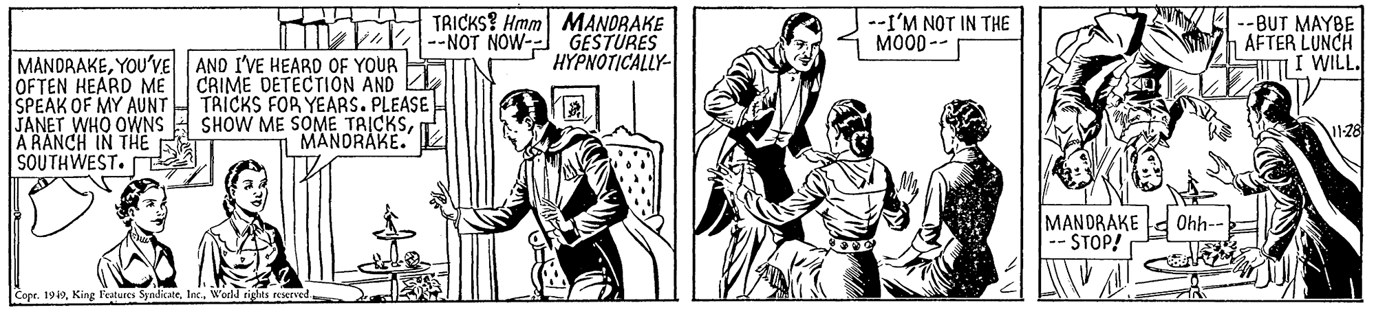 Line OCR: TRICKS? Hmm MANDRAKE MVK-"NOT NOW- GESTURES --I'M NOT IN THE MOOD -- --BUT MAYBE AFTER LUNCH TI WILL. HYPNOTICALLY MANDRAKEYOU'VE AND I'VE HEARD OF YOUR OFTEN HEARD ME CRIME DETECTION AND SPEAK OF MY AUNT JANET WHO OWNS A RANCH IN TH? SOUTHWEST. TRICKS FOR YEARS. PLEASE SHOW ME SOME TAICKSMANDRAKE. MANDRAKE 0hh-- STOP! Copr. 1919World rights reserved TRICKS? Hmm MANDRAKE MVK-"NOT NOW- GESTURES --I'M NOT IN THE MOOD -- --BUT MAYBE AFTER LUNCH TI WILL. HYPNOTICALLY MANDRAKEYOU'VE AND I'VE HEARD OF YOUR OFTEN HEARD ME CRIME DETECTION AND SPEAK OF MY AUNT JANET WHO OWNS A RANCH IN TH? SOUTHWEST. TRICKS FOR YEARS. PLEASE SHOW ME SOME TAICKSMANDRAKE. MANDRAKE 0hh-- STOP! Copr. 1919King l'eatures SyndicateWorld rights reserved