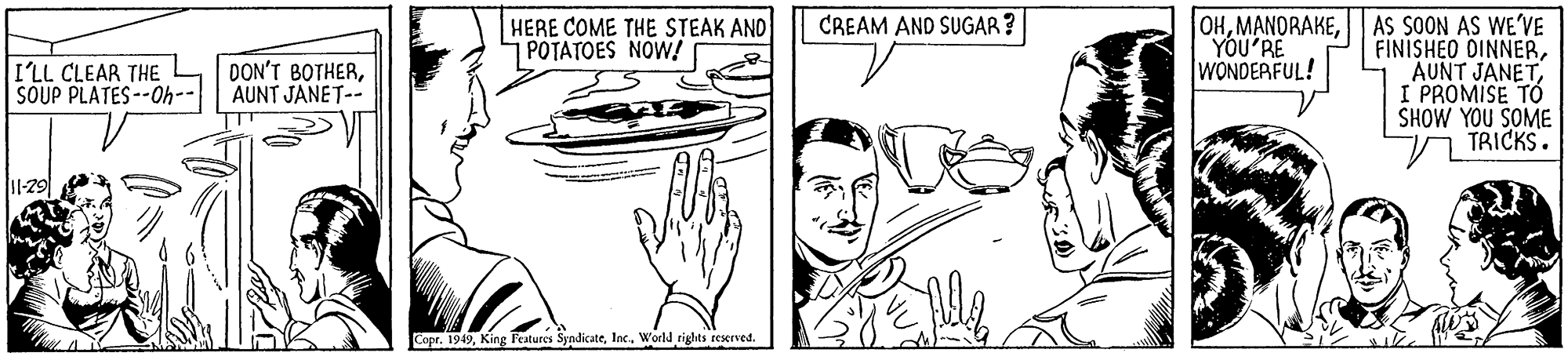Line OCR: HERE COME THE STEAK AND POTATOES NOW! OHAS SOON AS WE'VE YOU'RE WONDERFUL! CREAM AND SUGAR ? FINISHEO DINNERI'LL CLEAR THE SOUP PLATES--Oh-- DON'T BOTHERAUNT JANET-- I PROMISE TO SHOW YOU SOME TRICKS. I1-29 Copr. 1949Inc. World rights reserved HERE COME THE STEAK AND POTATOES NOW! OHAS SOON AS WE'VE YOU'RE WONDERFUL! CREAM AND SUGAR ? FINISHEO DINNERI'LL CLEAR THE SOUP PLATES--Oh-- DON'T BOTHERAUNT JANET-- I PROMISE TO SHOW YOU SOME TRICKS. I1-29 Copr. 1949King Features SyndicateInc. World rights reserved