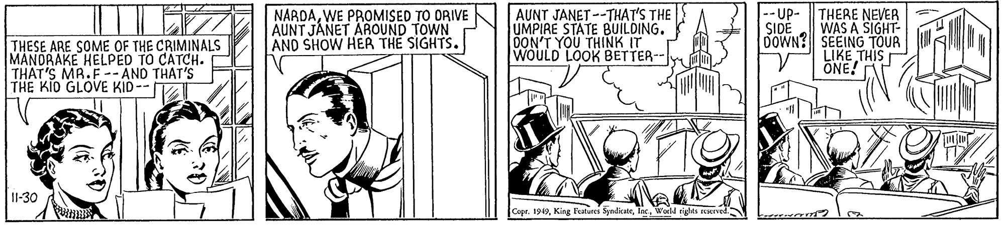 Rectangle OCR: AUNT JANET--THAT'S THE UMPIRE STATE BUILDING. DON'T YOU THINK IT WOULD LOOK BETTER-- -- UP- SIDE NARDAWE PROMISED TO ORIVE AUNT JÁNET AROUND TOWN AND SHOW HER THE SIGHTS. THERE NEVER WAS A SIGHT- DOWN? SEEING TOUR LIKE THIS ÖNE! THESE ARE SOME OF THE CRIMINALS THAT'S MR.F -- AND THAT'S THE KIO GLOVE KID-- 11-30 Copr. 1949World rights reerved. AUNT JANET--THAT'S THE UMPIRE STATE BUILDING. DON'T YOU THINK IT WOULD LOOK BETTER-- -- UP- SIDE NARDAWE PROMISED TO ORIVE AUNT JÁNET AROUND TOWN AND SHOW HER THE SIGHTS. THERE NEVER WAS A SIGHT- DOWN? SEEING TOUR LIKE THIS ÖNE! THESE ARE SOME OF THE CRIMINALS THAT'S MR.F -- AND THAT'S THE KIO GLOVE KID-- 11-30 Copr. 1949King Features SyndicateWorld rights reerved.
