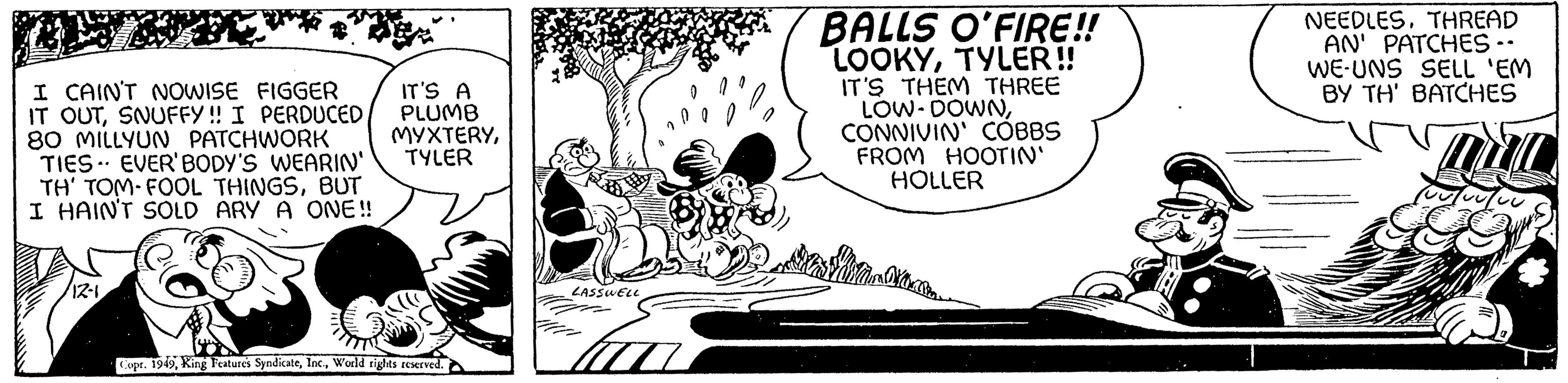 Drawing OCR: I CAIN'T NOWISE FIGGER IT OUTSNUFFY!! I PERDUCED 80 MILLYUN PATCHWORK TIES EVER'BODY'S WEARIN' TH' TOM FOOL THINGSBUT I HAIN'T SOLD ARY A ONE!! 12-1IT'S A PLUMB MYXTERYTYLER Copr. 1949World rights reserved. LASSWELL BALLS O'FIRE!! LOOKYTYLER!! IT'S THEM THREE LOW-DOWNCONNIVIN' COBBS FROM HOOTIN' HOLLER NEEDLESTHREAD AN' PATCHES -- WE UNS SELL 'EM BY TH' BATCHES UMUL I CAIN'T NOWISE FIGGER IT OUTSNUFFY !! I PERDUCED 80 MILLYUN PATCHWORK TIES EVER'BODY'S WEARIN ' TH ' TOM FOOL THINGSBUT I HAIN'T SOLD ARY A ONE !! 12-1IT'S A PLUMB MYXTERYTYLER Copr . 1949King Features SyndicateWorld rights reserved . LASSWELL BALLS O'FIRE !! LOOKYTYLER !! IT'S THEM THREE LOW - DOWNCONNIVIN ' COBBS FROM HOOTIN ' HOLLER NEEDLESTHREAD AN ' PATCHES -- WE UNS SELL ' EM BY TH ' BATCHES UMUL