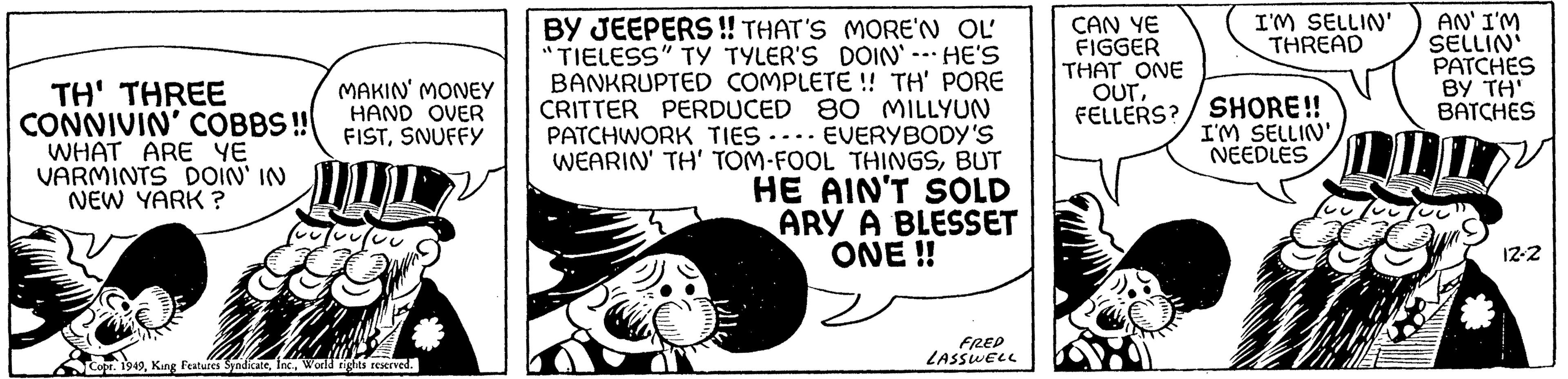 Fiction OCR: TH' THREE CONNIVIN' COBBS!! WHAT ARE YE VARMINTS DOIN' IN NEW YARK ? MAKIN' MONEY HAND OVER FISTSNUFFY (vojou Copr. 1949World rights reserved. BY JEEPERS!! THAT'S MORE'N OL "TIELESS" TY TYLER'S DOIN' -- HE'S BANKRUPTED COMPLETE!! TH' PORE CRITTER PERDUCED 80 MILLYUN PATCHWORK TIES. EVERYBODY'S WEARIN' TH' TOM-FOOL THINGSBUT HE AIN'T SOLD ARY A BLESSET ONE !! FRED LASSWELL CAN YE FIGGER THAT ONE OUTFELLERS? I'M SELLIN' THREAD SHORE!! I'M SELLIN' NEEDLES LI CUL AN' I'M SELLIN' PATCHES BY TH' BATCHES 12-2 TH ' THREE CONNIVIN ' COBBS !! WHAT ARE YE VARMINTS DOIN ' IN NEW YARK ? MAKIN ' MONEY HAND OVER FISTSNUFFY ( vojou Copr . 1949King Features SyndicateWorld rights reserved . BY JEEPERS !! THAT'S MORE'N OL " TIELESS " TY TYLER'S DOIN ' -- HE'S BANKRUPTED COMPLETE !! TH ' PORE CRITTER PERDUCED 80 MILLYUN PATCHWORK TIES . EVERYBODY'S WEARIN ' TH ' TOM - FOOL THINGSBUT HE AIN'T SOLD ARY A BLESSET ONE !! FRED LASSWELL CAN YE FIGGER THAT ONE OUTFELLERS ? I'M SELLIN ' THREAD SHORE !! I'M SELLIN ' NEEDLES LI CUL AN ' I'M SELLIN ' PATCHES BY TH ' BATCHES 12-2